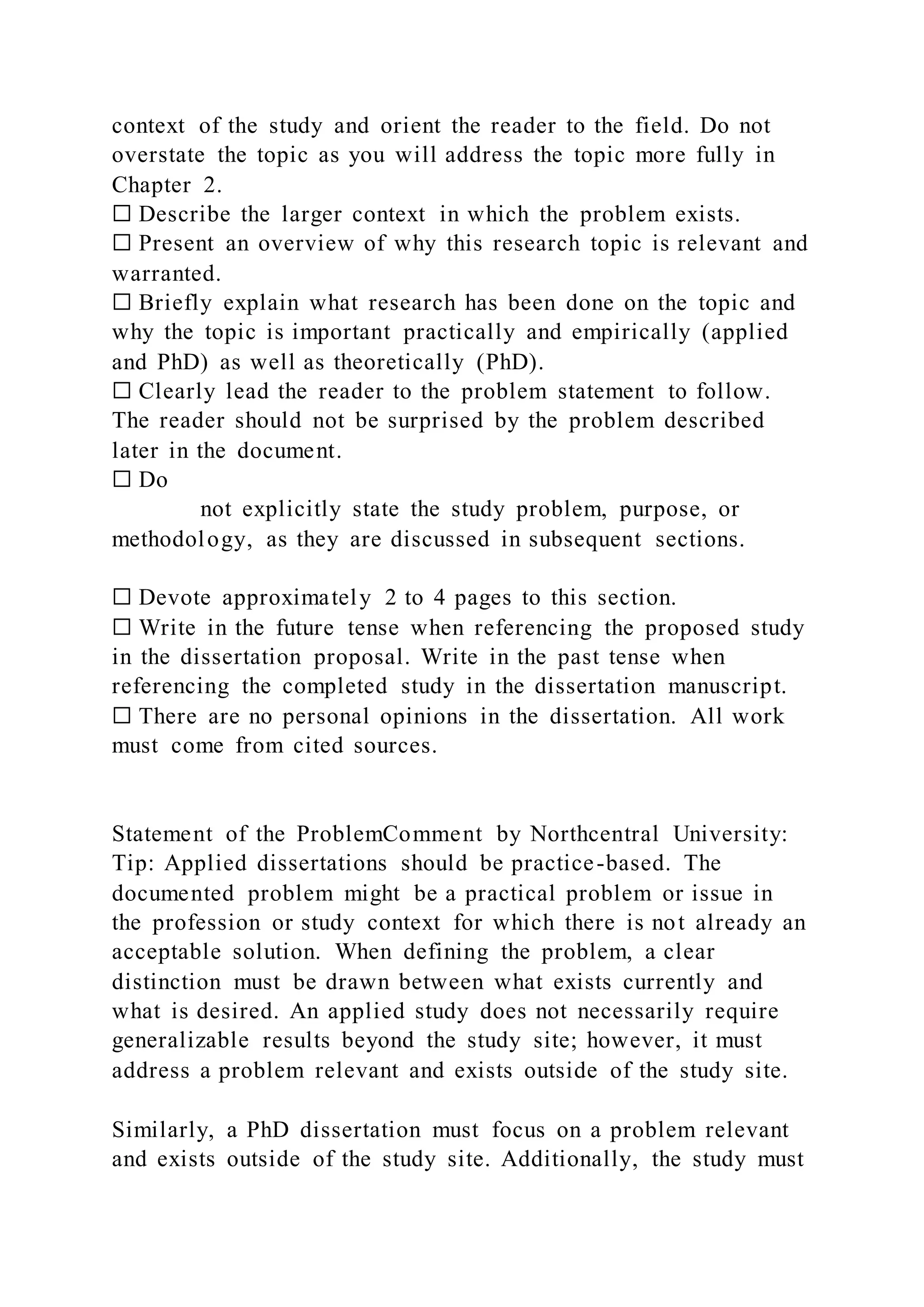 context of the study and orient the reader to the field. Do not
overstate the topic as you will address the topic more fully in
Chapter 2.
☐ Describe the larger context in which the problem exists.
☐ Present an overview of why this research topic is relevant and
warranted.
☐ Briefly explain what research has been done on the topic and
why the topic is important practically and empirically (applied
and PhD) as well as theoretically (PhD).
☐ Clearly lead the reader to the problem statement to follow.
The reader should not be surprised by the problem described
later in the document.
☐ Do
not explicitly state the study problem, purpose, or
methodology, as they are discussed in subsequent sections.
☐ Devote approximately 2 to 4 pages to this section.
☐ Write in the future tense when referencing the proposed study
in the dissertation proposal. Write in the past tense when
referencing the completed study in the dissertation manuscript.
☐ There are no personal opinions in the dissertation. All work
must come from cited sources.
Statement of the ProblemComment by Northcentral University:
Tip: Applied dissertations should be practice-based. The
documented problem might be a practical problem or issue in
the profession or study context for which there is not already an
acceptable solution. When defining the problem, a clear
distinction must be drawn between what exists currently and
what is desired. An applied study does not necessarily require
generalizable results beyond the study site; however, it must
address a problem relevant and exists outside of the study site.
Similarly, a PhD dissertation must focus on a problem relevant
and exists outside of the study site. Additionally, the study must
 
