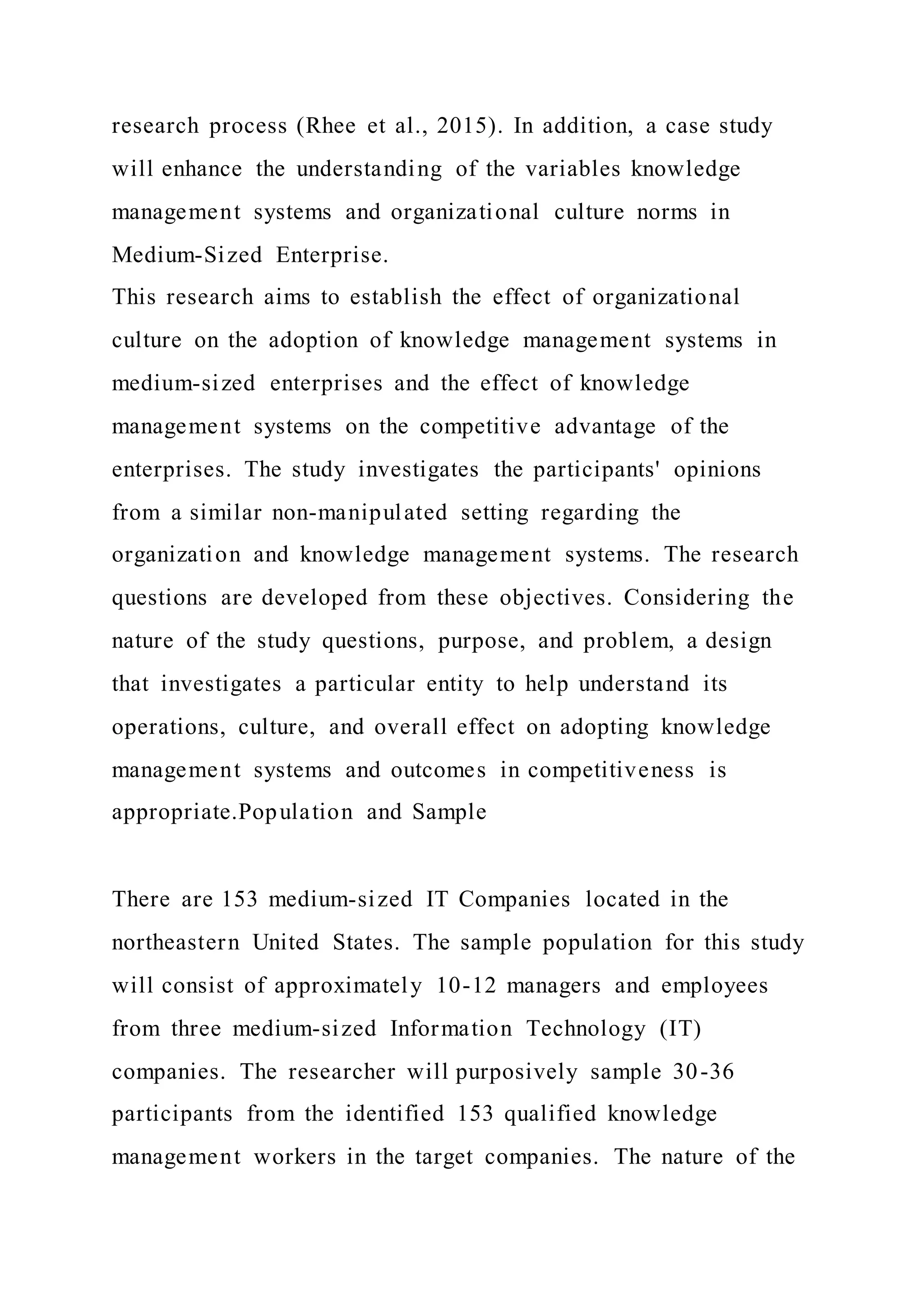 research process (Rhee et al., 2015). In addition, a case study
will enhance the understanding of the variables knowledge
management systems and organizational culture norms in
Medium-Sized Enterprise.
This research aims to establish the effect of organizational
culture on the adoption of knowledge management systems in
medium-sized enterprises and the effect of knowledge
management systems on the competitive advantage of the
enterprises. The study investigates the participants' opinions
from a similar non-manipulated setting regarding the
organization and knowledge management systems. The research
questions are developed from these objectives. Considering the
nature of the study questions, purpose, and problem, a design
that investigates a particular entity to help understand its
operations, culture, and overall effect on adopting knowledge
management systems and outcomes in competitiveness is
appropriate.Population and Sample
There are 153 medium-sized IT Companies located in the
northeastern United States. The sample population for this study
will consist of approximately 10-12 managers and employees
from three medium-sized Information Technology (IT)
companies. The researcher will purposively sample 30-36
participants from the identified 153 qualified knowledge
management workers in the target companies. The nature of the
 