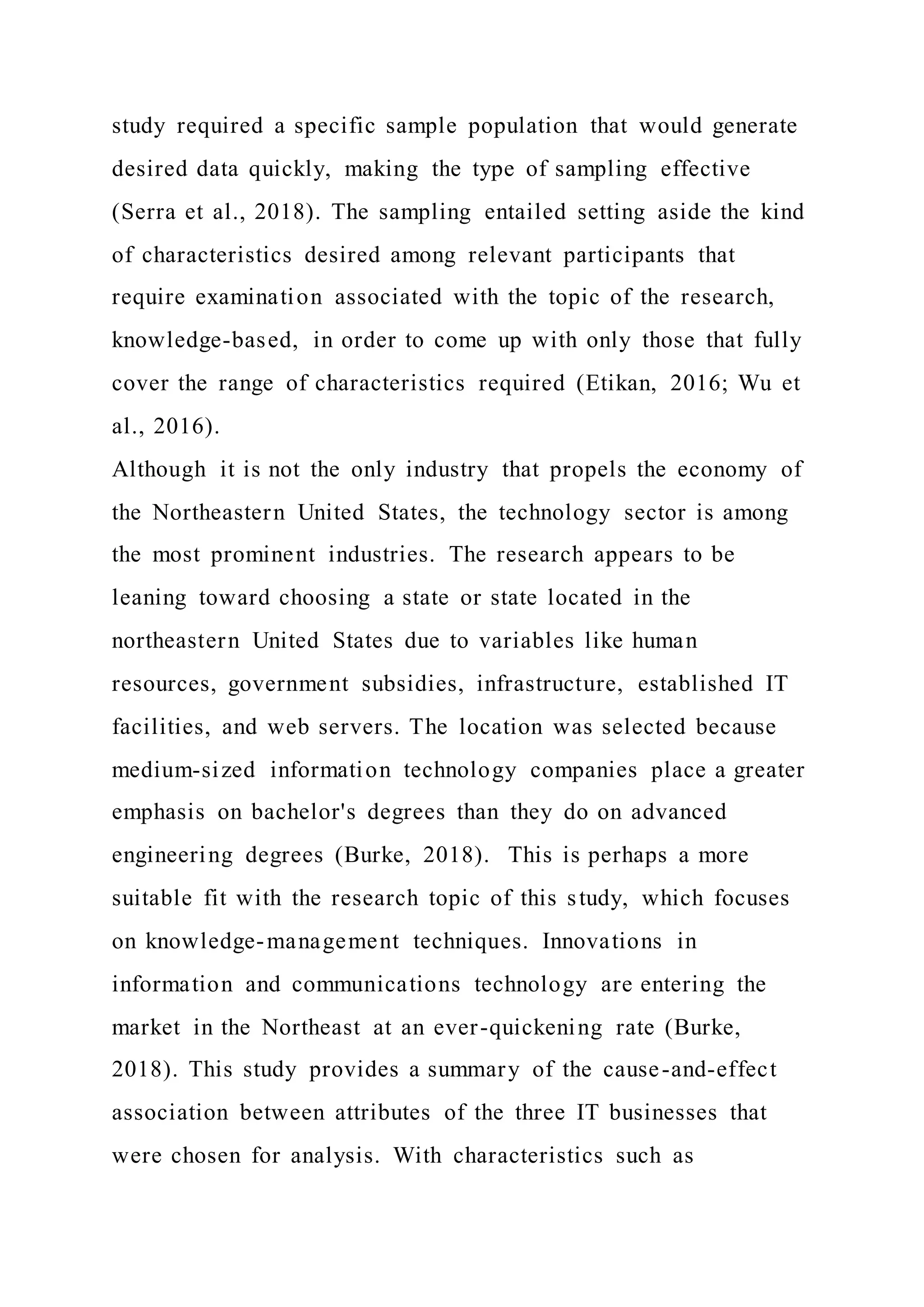 study required a specific sample population that would generate
desired data quickly, making the type of sampling effective
(Serra et al., 2018). The sampling entailed setting aside the kind
of characteristics desired among relevant participants that
require examination associated with the topic of the research,
knowledge-based, in order to come up with only those that fully
cover the range of characteristics required (Etikan, 2016; Wu et
al., 2016).
Although it is not the only industry that propels the economy of
the Northeastern United States, the technology sector is among
the most prominent industries. The research appears to be
leaning toward choosing a state or state located in the
northeastern United States due to variables like human
resources, government subsidies, infrastructure, established IT
facilities, and web servers. The location was selected because
medium-sized information technology companies place a greater
emphasis on bachelor's degrees than they do on advanced
engineering degrees (Burke, 2018). This is perhaps a more
suitable fit with the research topic of this study, which focuses
on knowledge-management techniques. Innovations in
information and communications technology are entering the
market in the Northeast at an ever-quickening rate (Burke,
2018). This study provides a summary of the cause-and-effect
association between attributes of the three IT businesses that
were chosen for analysis. With characteristics such as
 