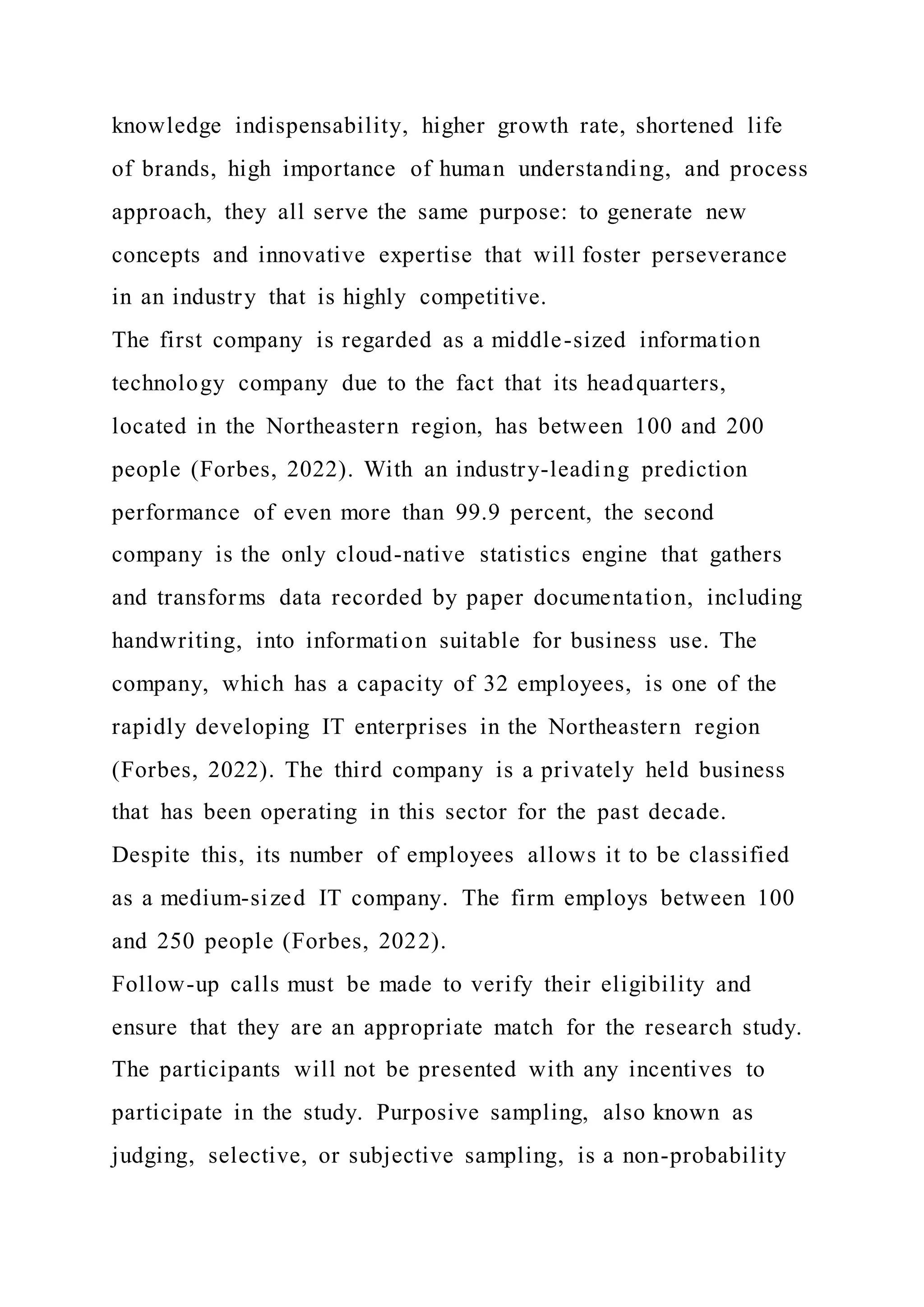 knowledge indispensability, higher growth rate, shortened life
of brands, high importance of human understanding, and process
approach, they all serve the same purpose: to generate new
concepts and innovative expertise that will foster perseverance
in an industry that is highly competitive.
The first company is regarded as a middle-sized information
technology company due to the fact that its headquarters,
located in the Northeastern region, has between 100 and 200
people (Forbes, 2022). With an industry-leading prediction
performance of even more than 99.9 percent, the second
company is the only cloud-native statistics engine that gathers
and transforms data recorded by paper documentation, including
handwriting, into information suitable for business use. The
company, which has a capacity of 32 employees, is one of the
rapidly developing IT enterprises in the Northeastern region
(Forbes, 2022). The third company is a privately held business
that has been operating in this sector for the past decade.
Despite this, its number of employees allows it to be classified
as a medium-sized IT company. The firm employs between 100
and 250 people (Forbes, 2022).
Follow-up calls must be made to verify their eligibility and
ensure that they are an appropriate match for the research study.
The participants will not be presented with any incentives to
participate in the study. Purposive sampling, also known as
judging, selective, or subjective sampling, is a non-probability
 