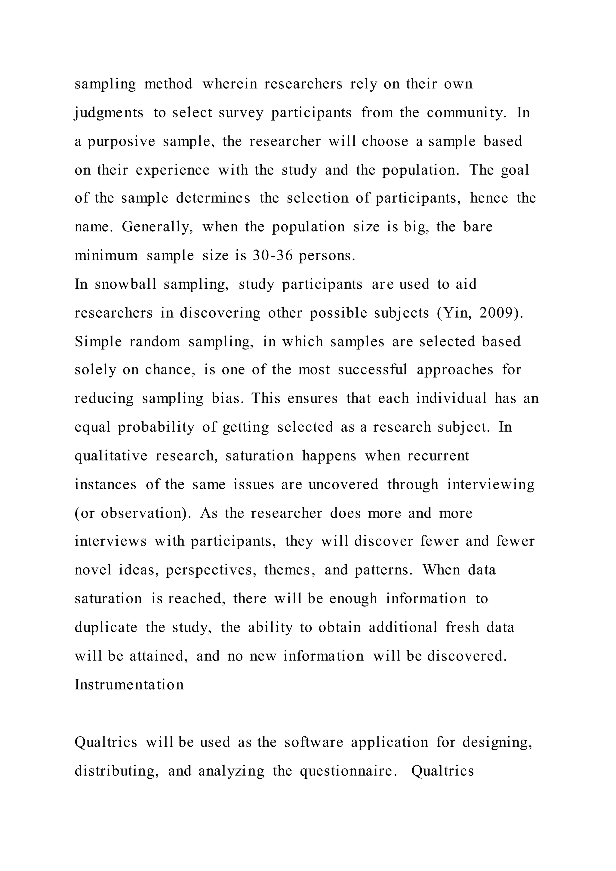 sampling method wherein researchers rely on their own
judgments to select survey participants from the community. In
a purposive sample, the researcher will choose a sample based
on their experience with the study and the population. The goal
of the sample determines the selection of participants, hence the
name. Generally, when the population size is big, the bare
minimum sample size is 30-36 persons.
In snowball sampling, study participants are used to aid
researchers in discovering other possible subjects (Yin, 2009).
Simple random sampling, in which samples are selected based
solely on chance, is one of the most successful approaches for
reducing sampling bias. This ensures that each individual has an
equal probability of getting selected as a research subject. In
qualitative research, saturation happens when recurrent
instances of the same issues are uncovered through interviewing
(or observation). As the researcher does more and more
interviews with participants, they will discover fewer and fewer
novel ideas, perspectives, themes, and patterns. When data
saturation is reached, there will be enough information to
duplicate the study, the ability to obtain additional fresh data
will be attained, and no new information will be discovered.
Instrumentation
Qualtrics will be used as the software application for designing,
distributing, and analyzing the questionnaire. Qualtrics
 