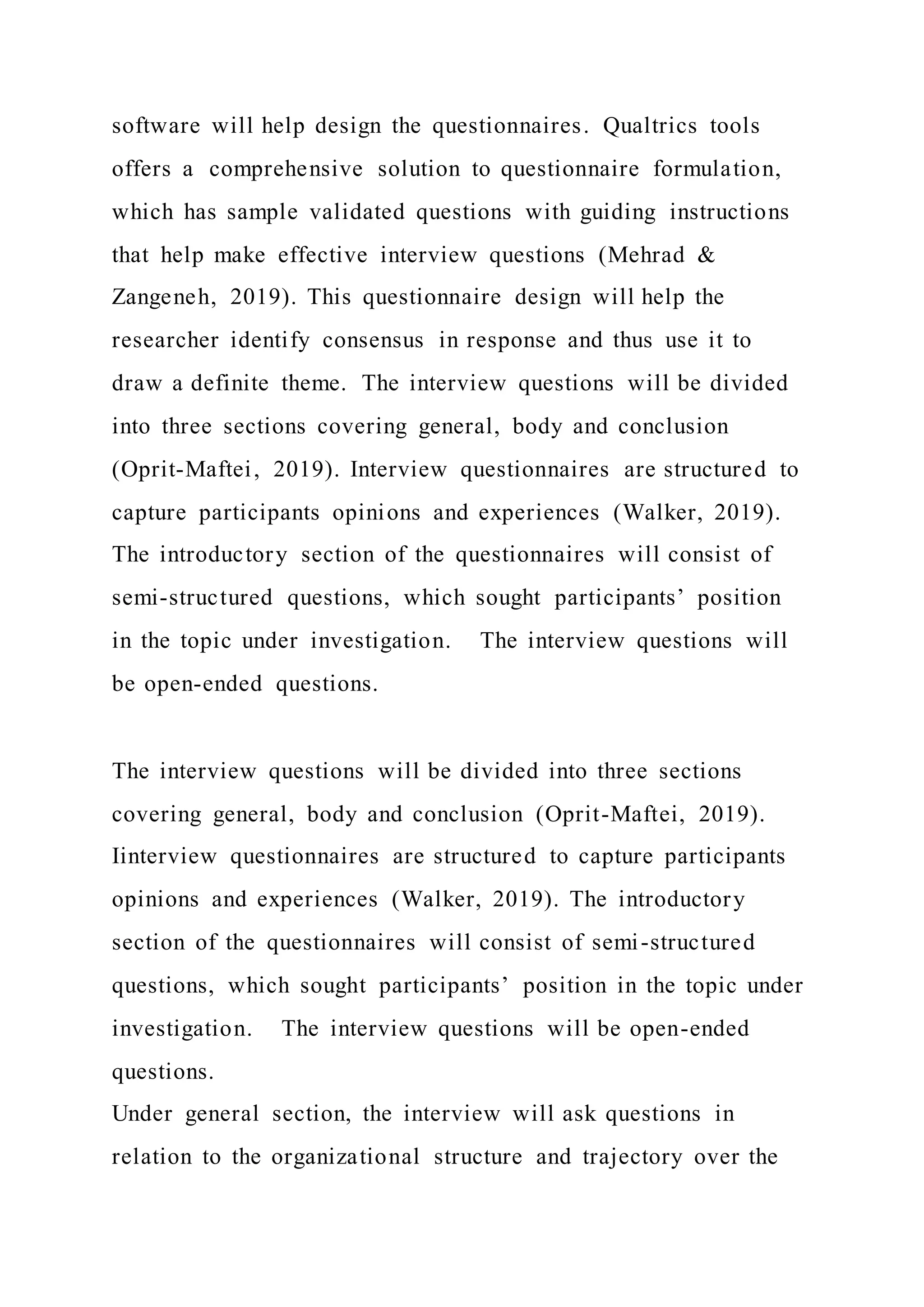 software will help design the questionnaires. Qualtrics tools
offers a comprehensive solution to questionnaire formulation,
which has sample validated questions with guiding instructions
that help make effective interview questions (Mehrad &
Zangeneh, 2019). This questionnaire design will help the
researcher identify consensus in response and thus use it to
draw a definite theme. The interview questions will be divided
into three sections covering general, body and conclusion
(Oprit-Maftei, 2019). Interview questionnaires are structured to
capture participants opinions and experiences (Walker, 2019).
The introductory section of the questionnaires will consist of
semi-structured questions, which sought participants’ position
in the topic under investigation. The interview questions will
be open-ended questions.
The interview questions will be divided into three sections
covering general, body and conclusion (Oprit-Maftei, 2019).
Iinterview questionnaires are structured to capture participants
opinions and experiences (Walker, 2019). The introductory
section of the questionnaires will consist of semi-structured
questions, which sought participants’ position in the topic under
investigation. The interview questions will be open-ended
questions.
Under general section, the interview will ask questions in
relation to the organizational structure and trajectory over the
 