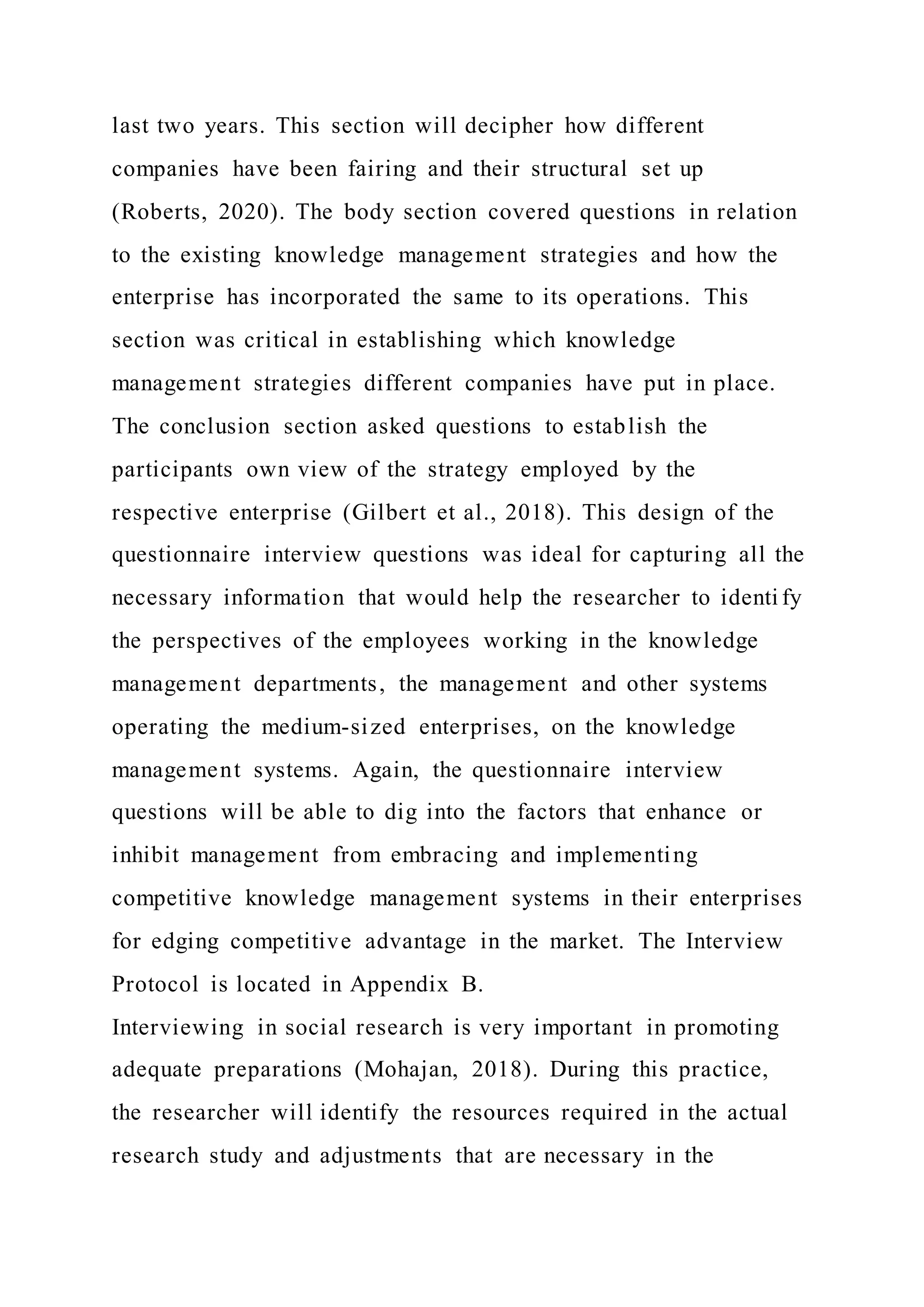 last two years. This section will decipher how different
companies have been fairing and their structural set up
(Roberts, 2020). The body section covered questions in relation
to the existing knowledge management strategies and how the
enterprise has incorporated the same to its operations. This
section was critical in establishing which knowledge
management strategies different companies have put in place.
The conclusion section asked questions to establish the
participants own view of the strategy employed by the
respective enterprise (Gilbert et al., 2018). This design of the
questionnaire interview questions was ideal for capturing all the
necessary information that would help the researcher to identi fy
the perspectives of the employees working in the knowledge
management departments, the management and other systems
operating the medium-sized enterprises, on the knowledge
management systems. Again, the questionnaire interview
questions will be able to dig into the factors that enhance or
inhibit management from embracing and implementing
competitive knowledge management systems in their enterprises
for edging competitive advantage in the market. The Interview
Protocol is located in Appendix B.
Interviewing in social research is very important in promoting
adequate preparations (Mohajan, 2018). During this practice,
the researcher will identify the resources required in the actual
research study and adjustments that are necessary in the
 