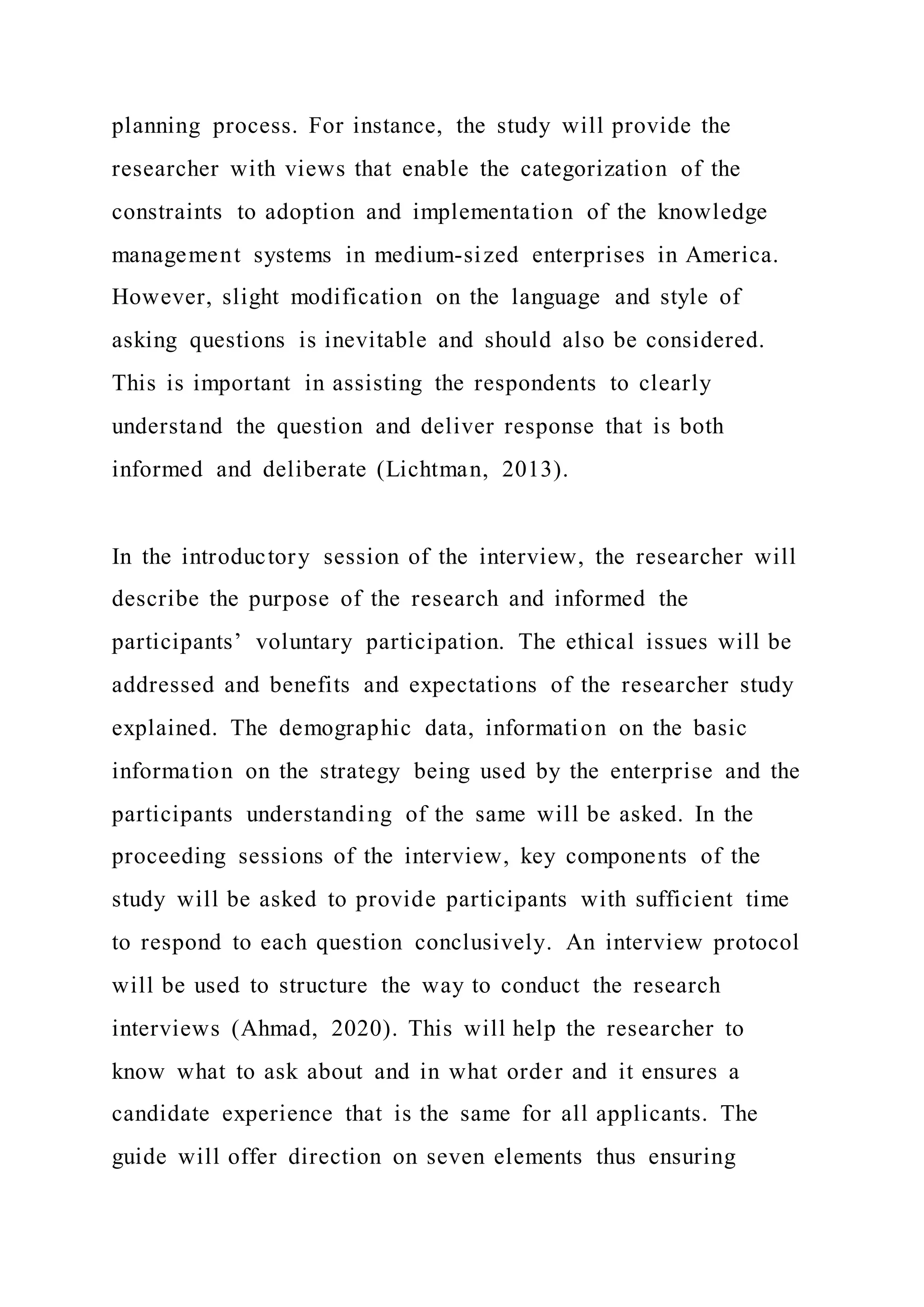 planning process. For instance, the study will provide the
researcher with views that enable the categorization of the
constraints to adoption and implementation of the knowledge
management systems in medium-sized enterprises in America.
However, slight modification on the language and style of
asking questions is inevitable and should also be considered.
This is important in assisting the respondents to clearly
understand the question and deliver response that is both
informed and deliberate (Lichtman, 2013).
In the introductory session of the interview, the researcher will
describe the purpose of the research and informed the
participants’ voluntary participation. The ethical issues will be
addressed and benefits and expectations of the researcher study
explained. The demographic data, information on the basic
information on the strategy being used by the enterprise and the
participants understanding of the same will be asked. In the
proceeding sessions of the interview, key components of the
study will be asked to provide participants with sufficient time
to respond to each question conclusively. An interview protocol
will be used to structure the way to conduct the research
interviews (Ahmad, 2020). This will help the researcher to
know what to ask about and in what order and it ensures a
candidate experience that is the same for all applicants. The
guide will offer direction on seven elements thus ensuring
 