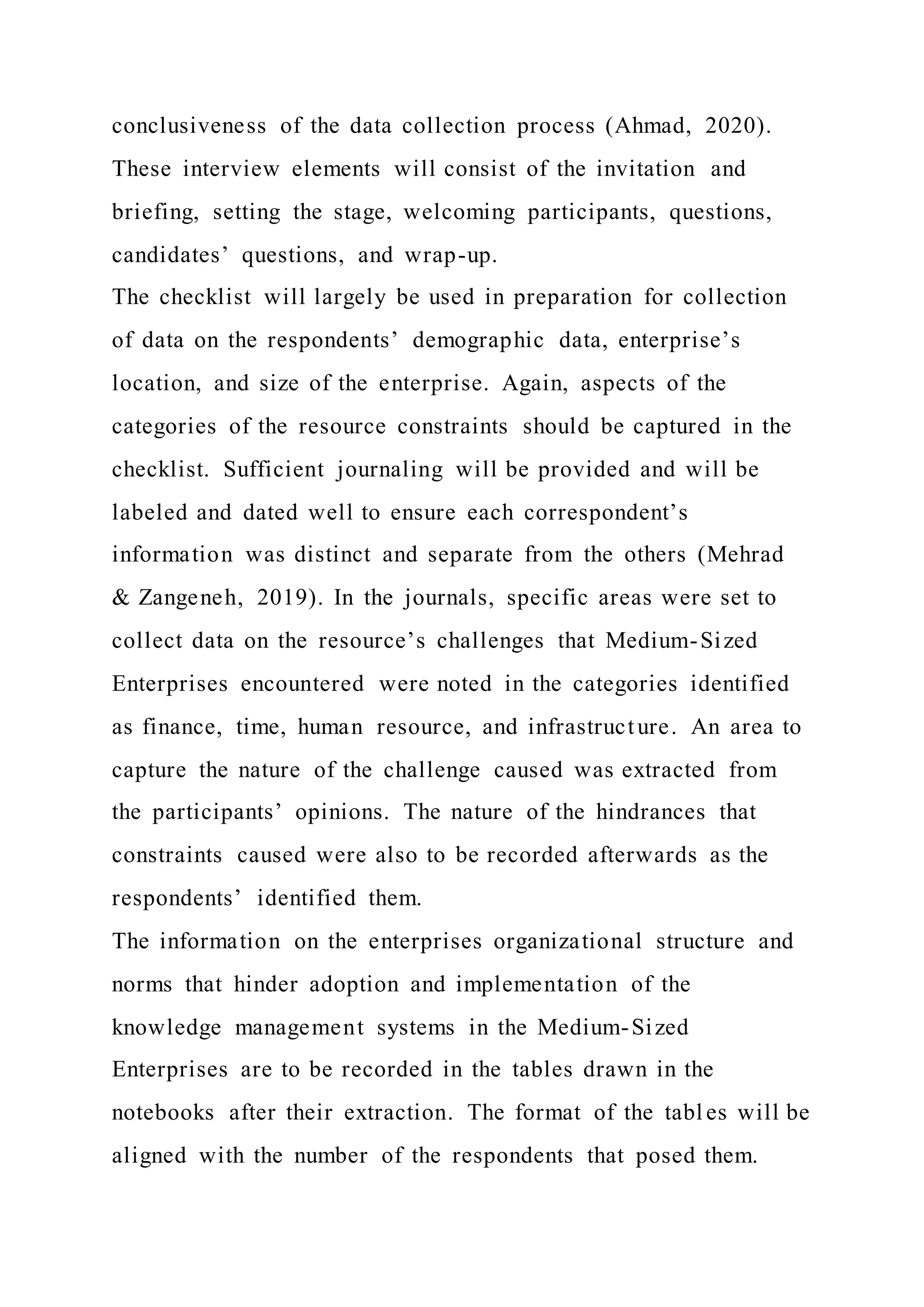 conclusiveness of the data collection process (Ahmad, 2020).
These interview elements will consist of the invitation and
briefing, setting the stage, welcoming participants, questions,
candidates’ questions, and wrap-up.
The checklist will largely be used in preparation for collection
of data on the respondents’ demographic data, enterprise’s
location, and size of the enterprise. Again, aspects of the
categories of the resource constraints should be captured in the
checklist. Sufficient journaling will be provided and will be
labeled and dated well to ensure each correspondent’s
information was distinct and separate from the others (Mehrad
& Zangeneh, 2019). In the journals, specific areas were set to
collect data on the resource’s challenges that Medium-Sized
Enterprises encountered were noted in the categories identified
as finance, time, human resource, and infrastructure. An area to
capture the nature of the challenge caused was extracted from
the participants’ opinions. The nature of the hindrances that
constraints caused were also to be recorded afterwards as the
respondents’ identified them.
The information on the enterprises organizational structure and
norms that hinder adoption and implementation of the
knowledge management systems in the Medium-Sized
Enterprises are to be recorded in the tables drawn in the
notebooks after their extraction. The format of the tabl es will be
aligned with the number of the respondents that posed them.
 