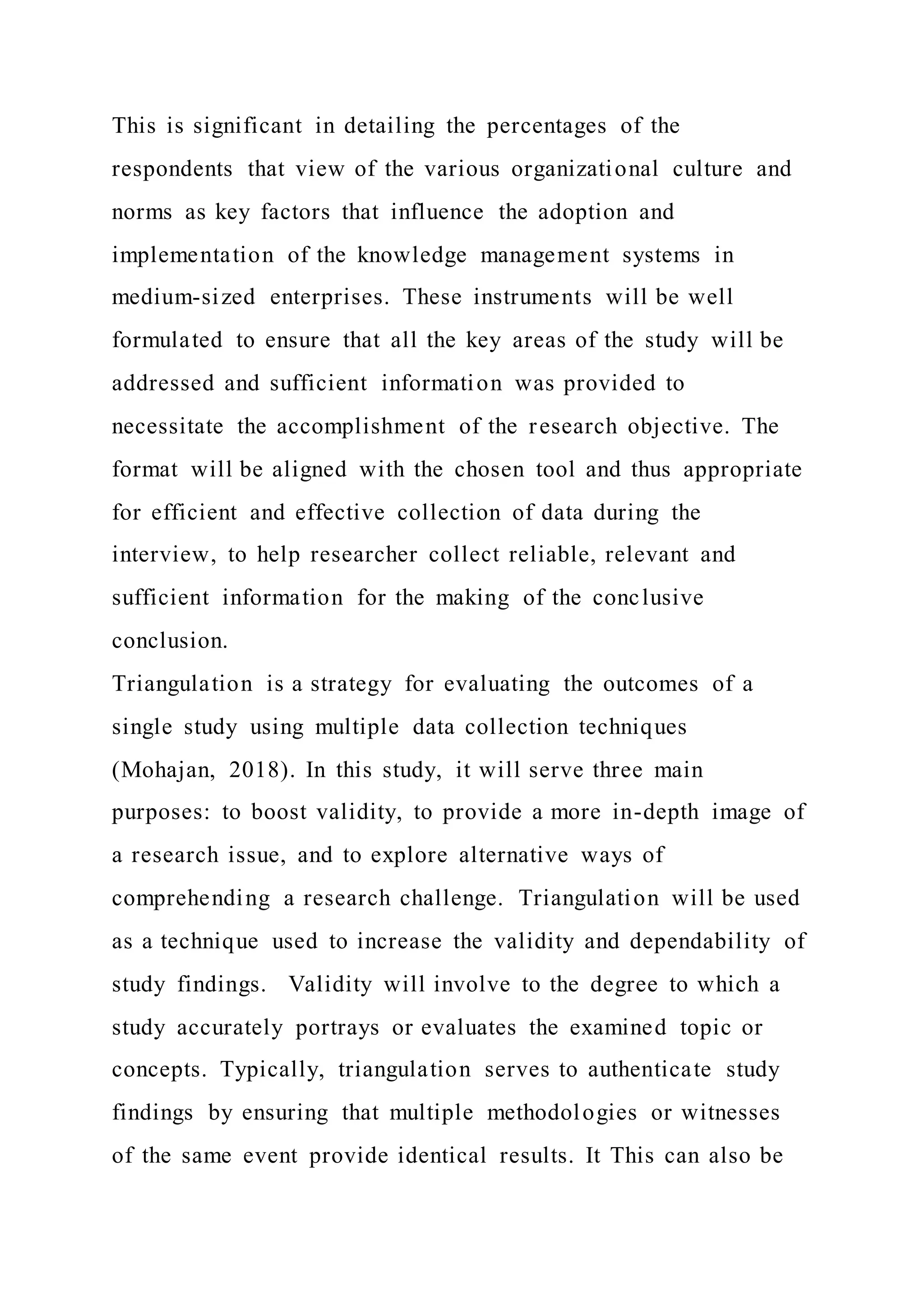 This is significant in detailing the percentages of the
respondents that view of the various organizational culture and
norms as key factors that influence the adoption and
implementation of the knowledge management systems in
medium-sized enterprises. These instruments will be well
formulated to ensure that all the key areas of the study will be
addressed and sufficient information was provided to
necessitate the accomplishment of the research objective. The
format will be aligned with the chosen tool and thus appropriate
for efficient and effective collection of data during the
interview, to help researcher collect reliable, relevant and
sufficient information for the making of the conclusive
conclusion.
Triangulation is a strategy for evaluating the outcomes of a
single study using multiple data collection techniques
(Mohajan, 2018). In this study, it will serve three main
purposes: to boost validity, to provide a more in-depth image of
a research issue, and to explore alternative ways of
comprehending a research challenge. Triangulation will be used
as a technique used to increase the validity and dependability of
study findings. Validity will involve to the degree to which a
study accurately portrays or evaluates the examined topic or
concepts. Typically, triangulation serves to authenticate study
findings by ensuring that multiple methodologies or witnesses
of the same event provide identical results. It This can also be
 
