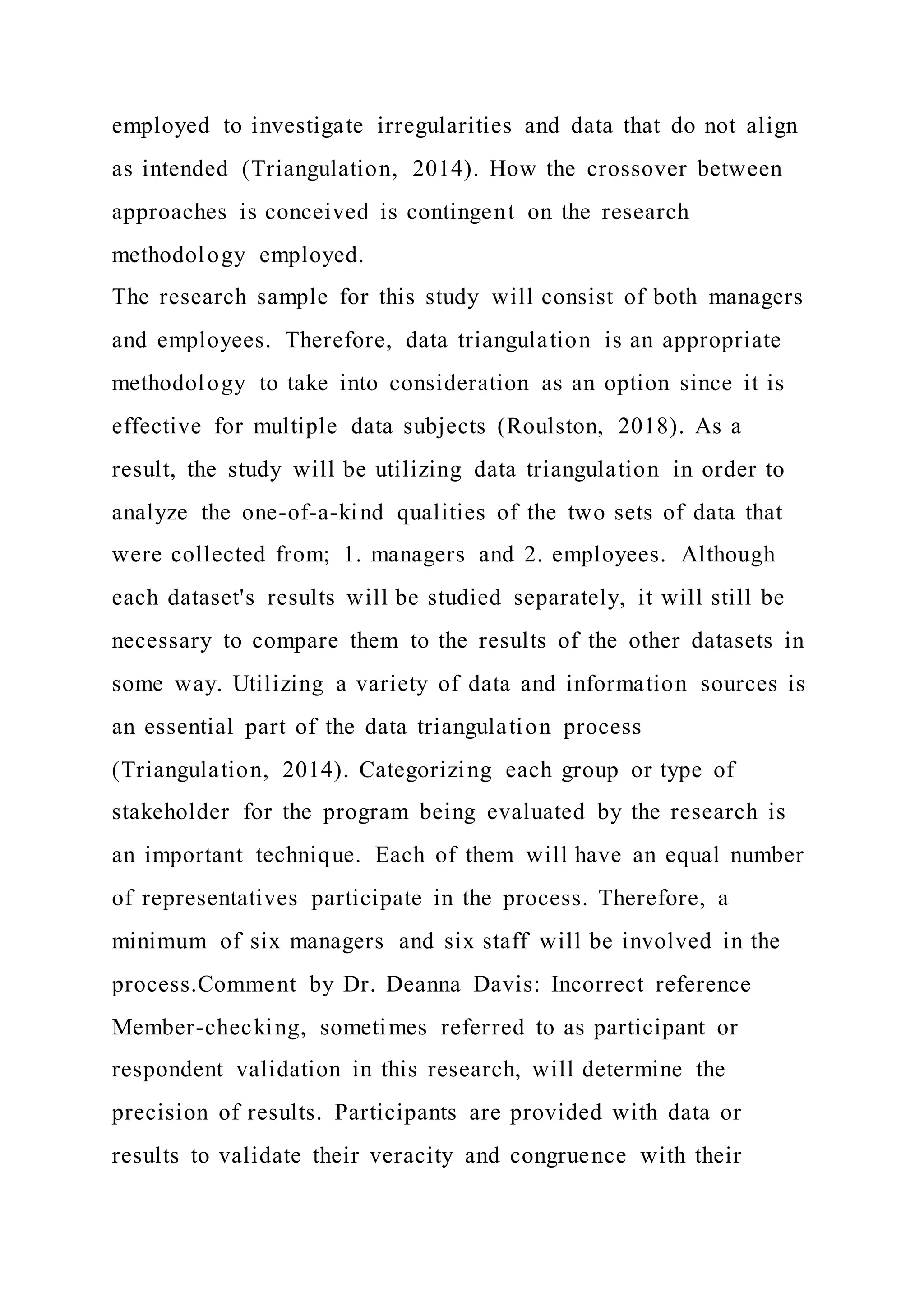 employed to investigate irregularities and data that do not align
as intended (Triangulation, 2014). How the crossover between
approaches is conceived is contingent on the research
methodology employed.
The research sample for this study will consist of both managers
and employees. Therefore, data triangulation is an appropriate
methodology to take into consideration as an option since it is
effective for multiple data subjects (Roulston, 2018). As a
result, the study will be utilizing data triangulation in order to
analyze the one-of-a-kind qualities of the two sets of data that
were collected from; 1. managers and 2. employees. Although
each dataset's results will be studied separately, it will still be
necessary to compare them to the results of the other datasets in
some way. Utilizing a variety of data and information sources is
an essential part of the data triangulation process
(Triangulation, 2014). Categorizing each group or type of
stakeholder for the program being evaluated by the research is
an important technique. Each of them will have an equal number
of representatives participate in the process. Therefore, a
minimum of six managers and six staff will be involved in the
process.Comment by Dr. Deanna Davis: Incorrect reference
Member-checking, sometimes referred to as participant or
respondent validation in this research, will determine the
precision of results. Participants are provided with data or
results to validate their veracity and congruence with their
 
