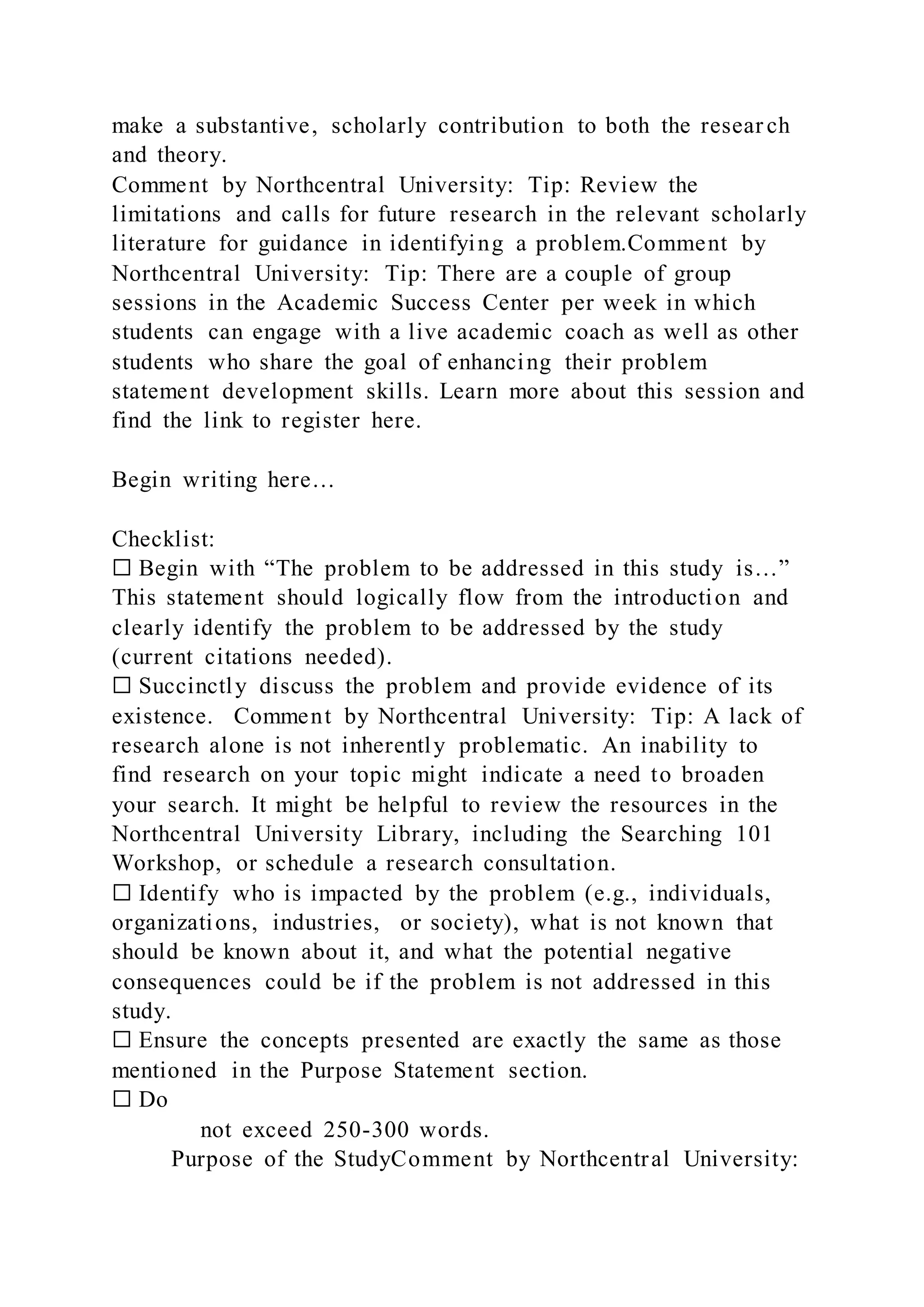 make a substantive, scholarly contribution to both the resear ch
and theory.
Comment by Northcentral University: Tip: Review the
limitations and calls for future research in the relevant scholarly
literature for guidance in identifying a problem.Comment by
Northcentral University: Tip: There are a couple of group
sessions in the Academic Success Center per week in which
students can engage with a live academic coach as well as other
students who share the goal of enhancing their problem
statement development skills. Learn more about this session and
find the link to register here.
Begin writing here…
Checklist:
☐ Begin with “The problem to be addressed in this study is…”
This statement should logically flow from the introduction and
clearly identify the problem to be addressed by the study
(current citations needed).
☐ Succinctly discuss the problem and provide evidence of its
existence. Comment by Northcentral University: Tip: A lack of
research alone is not inherently problematic. An inability to
find research on your topic might indicate a need to broaden
your search. It might be helpful to review the resources in the
Northcentral University Library, including the Searching 101
Workshop, or schedule a research consultation.
☐ Identify who is impacted by the problem (e.g., individuals,
organizations, industries, or society), what is not known that
should be known about it, and what the potential negative
consequences could be if the problem is not addressed in this
study.
☐ Ensure the concepts presented are exactly the same as those
mentioned in the Purpose Statement section.
☐ Do
not exceed 250-300 words.
Purpose of the StudyComment by Northcentral University:
 