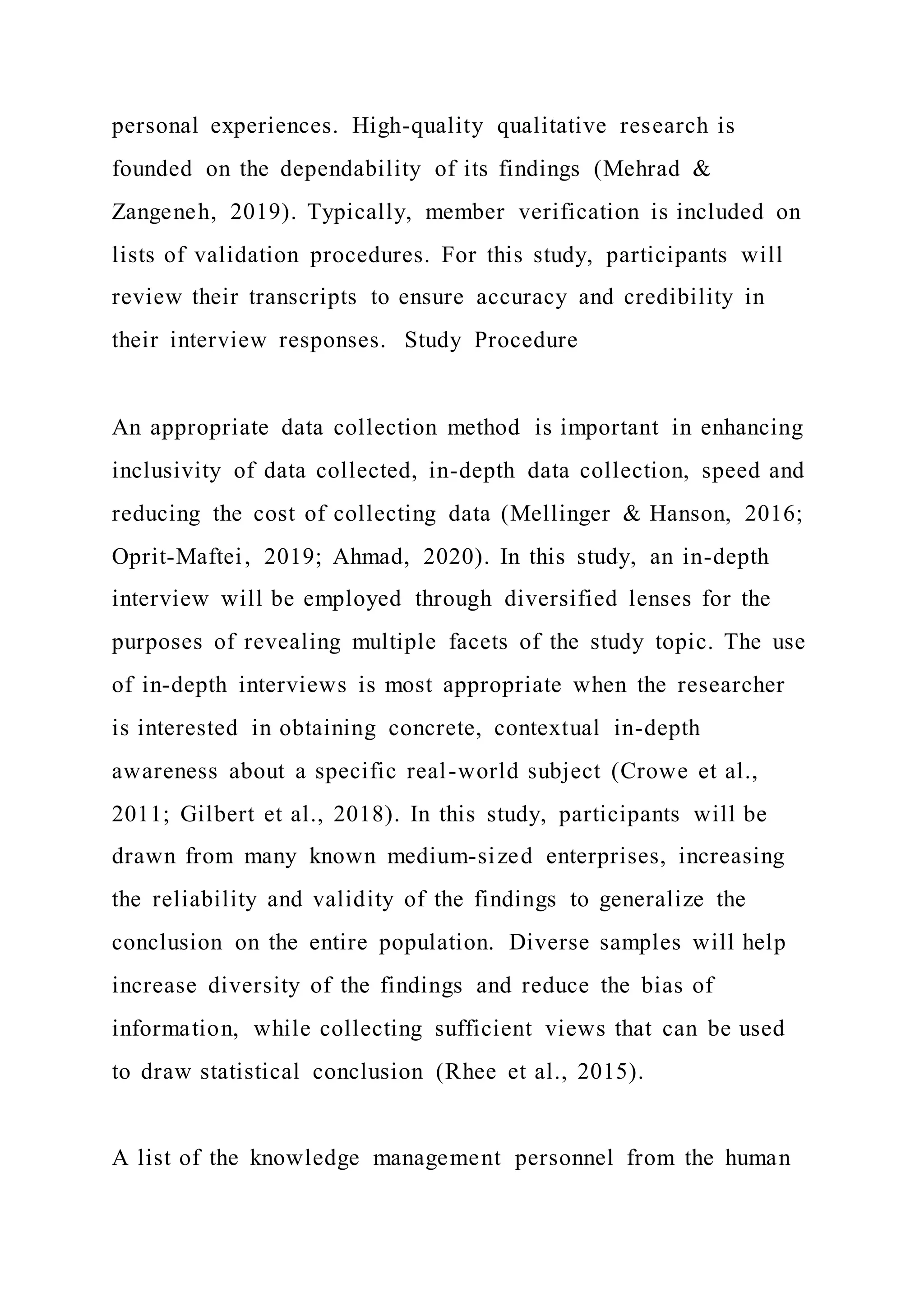 personal experiences. High-quality qualitative research is
founded on the dependability of its findings (Mehrad &
Zangeneh, 2019). Typically, member verification is included on
lists of validation procedures. For this study, participants will
review their transcripts to ensure accuracy and credibility in
their interview responses. Study Procedure
An appropriate data collection method is important in enhancing
inclusivity of data collected, in-depth data collection, speed and
reducing the cost of collecting data (Mellinger & Hanson, 2016;
Oprit-Maftei, 2019; Ahmad, 2020). In this study, an in-depth
interview will be employed through diversified lenses for the
purposes of revealing multiple facets of the study topic. The use
of in-depth interviews is most appropriate when the researcher
is interested in obtaining concrete, contextual in-depth
awareness about a specific real-world subject (Crowe et al.,
2011; Gilbert et al., 2018). In this study, participants will be
drawn from many known medium-sized enterprises, increasing
the reliability and validity of the findings to generalize the
conclusion on the entire population. Diverse samples will help
increase diversity of the findings and reduce the bias of
information, while collecting sufficient views that can be used
to draw statistical conclusion (Rhee et al., 2015).
A list of the knowledge management personnel from the human
 