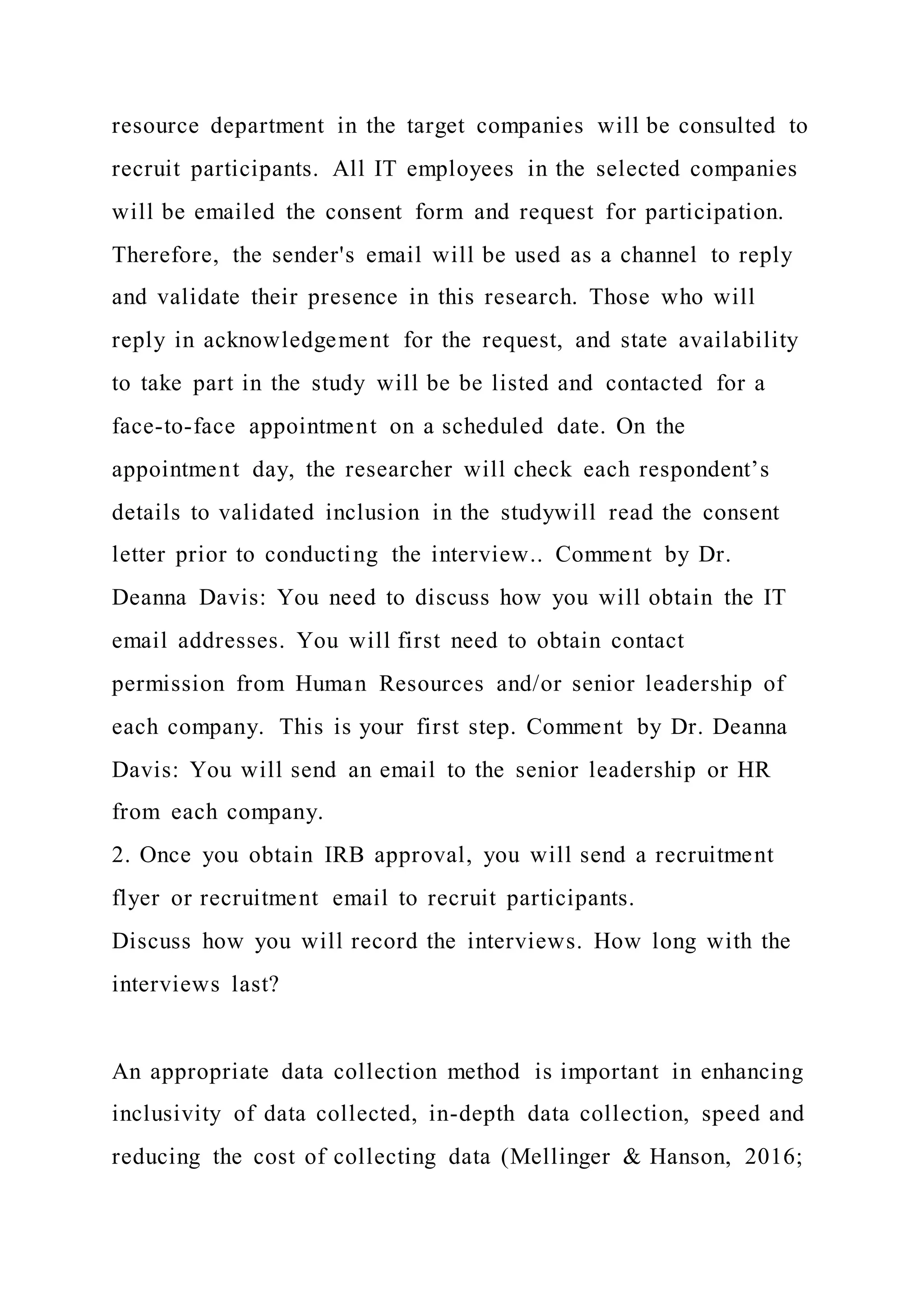 resource department in the target companies will be consulted to
recruit participants. All IT employees in the selected companies
will be emailed the consent form and request for participation.
Therefore, the sender's email will be used as a channel to reply
and validate their presence in this research. Those who will
reply in acknowledgement for the request, and state availability
to take part in the study will be be listed and contacted for a
face-to-face appointment on a scheduled date. On the
appointment day, the researcher will check each respondent’s
details to validated inclusion in the studywill read the consent
letter prior to conducting the interview.. Comment by Dr.
Deanna Davis: You need to discuss how you will obtain the IT
email addresses. You will first need to obtain contact
permission from Human Resources and/or senior leadership of
each company. This is your first step. Comment by Dr. Deanna
Davis: You will send an email to the senior leadership or HR
from each company.
2. Once you obtain IRB approval, you will send a recruitment
flyer or recruitment email to recruit participants.
Discuss how you will record the interviews. How long with the
interviews last?
An appropriate data collection method is important in enhancing
inclusivity of data collected, in-depth data collection, speed and
reducing the cost of collecting data (Mellinger & Hanson, 2016;
 