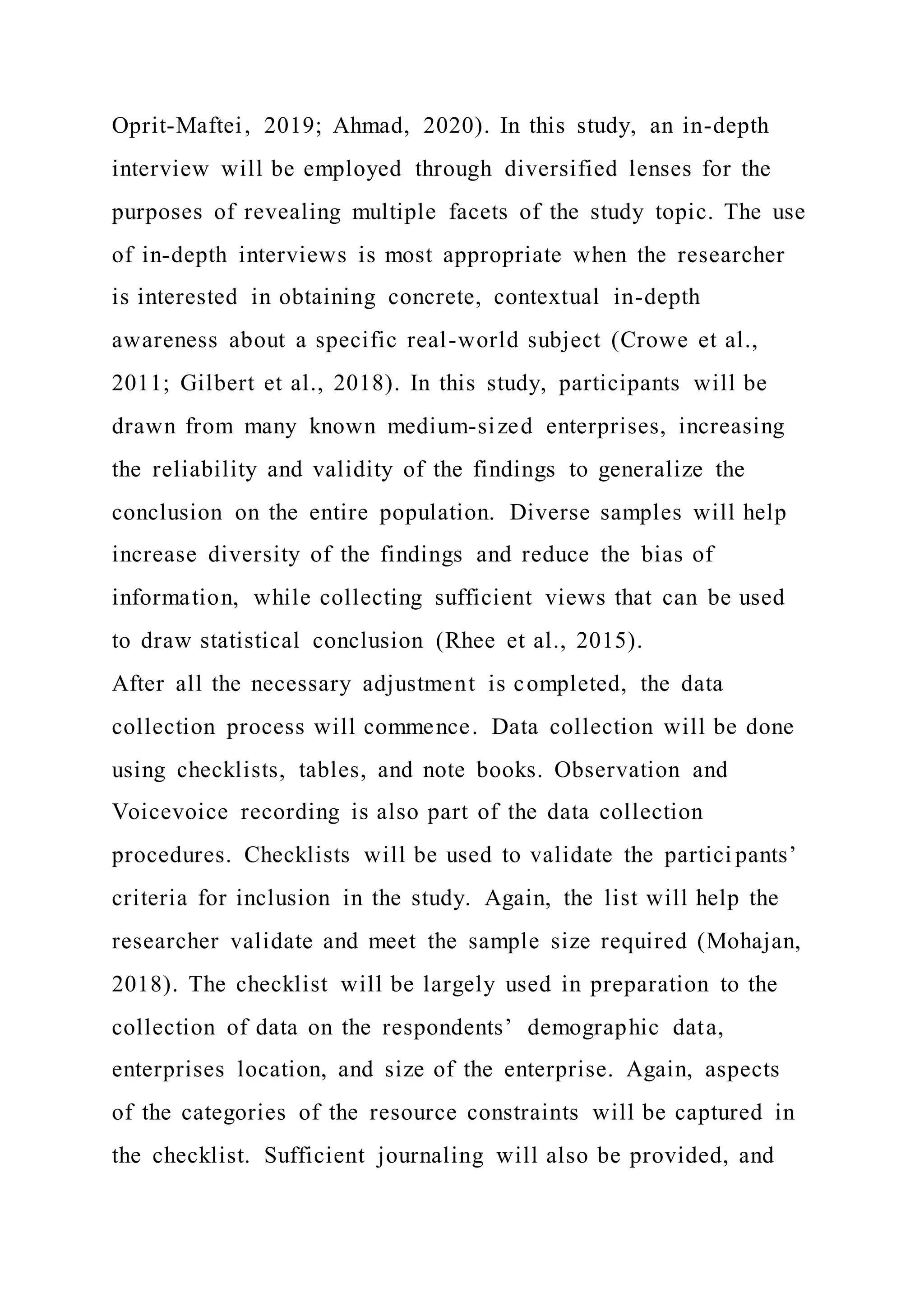 Oprit-Maftei, 2019; Ahmad, 2020). In this study, an in-depth
interview will be employed through diversified lenses for the
purposes of revealing multiple facets of the study topic. The use
of in-depth interviews is most appropriate when the researcher
is interested in obtaining concrete, contextual in-depth
awareness about a specific real-world subject (Crowe et al.,
2011; Gilbert et al., 2018). In this study, participants will be
drawn from many known medium-sized enterprises, increasing
the reliability and validity of the findings to generalize the
conclusion on the entire population. Diverse samples will help
increase diversity of the findings and reduce the bias of
information, while collecting sufficient views that can be used
to draw statistical conclusion (Rhee et al., 2015).
After all the necessary adjustment is completed, the data
collection process will commence. Data collection will be done
using checklists, tables, and note books. Observation and
Voicevoice recording is also part of the data collection
procedures. Checklists will be used to validate the partici pants’
criteria for inclusion in the study. Again, the list will help the
researcher validate and meet the sample size required (Mohajan,
2018). The checklist will be largely used in preparation to the
collection of data on the respondents’ demographic data,
enterprises location, and size of the enterprise. Again, aspects
of the categories of the resource constraints will be captured in
the checklist. Sufficient journaling will also be provided, and
 