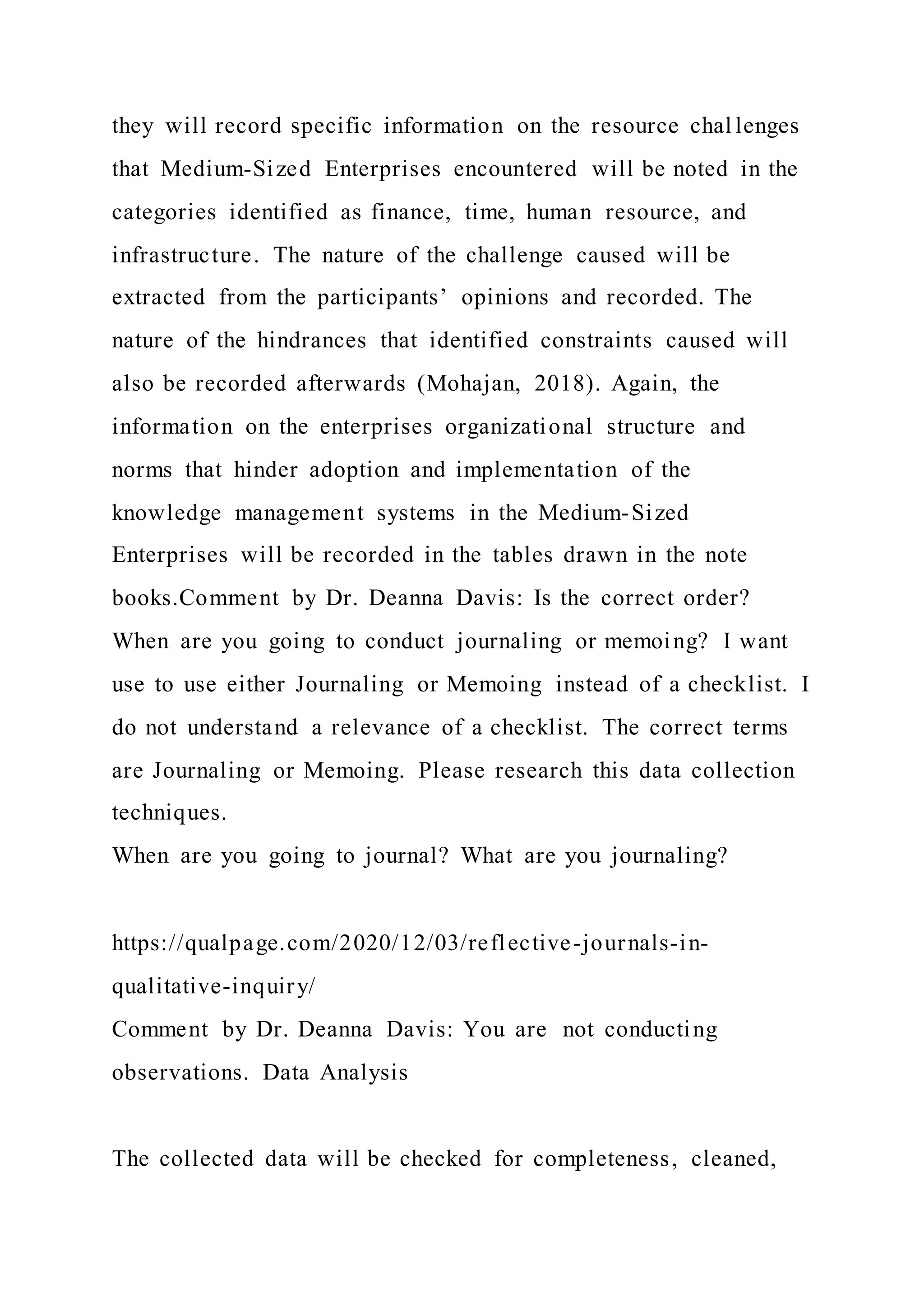 they will record specific information on the resource chal lenges
that Medium-Sized Enterprises encountered will be noted in the
categories identified as finance, time, human resource, and
infrastructure. The nature of the challenge caused will be
extracted from the participants’ opinions and recorded. The
nature of the hindrances that identified constraints caused will
also be recorded afterwards (Mohajan, 2018). Again, the
information on the enterprises organizational structure and
norms that hinder adoption and implementation of the
knowledge management systems in the Medium-Sized
Enterprises will be recorded in the tables drawn in the note
books.Comment by Dr. Deanna Davis: Is the correct order?
When are you going to conduct journaling or memoing? I want
use to use either Journaling or Memoing instead of a checklist. I
do not understand a relevance of a checklist. The correct terms
are Journaling or Memoing. Please research this data collection
techniques.
When are you going to journal? What are you journaling?
https://qualpage.com/2020/12/03/reflective-journals-in-
qualitative-inquiry/
Comment by Dr. Deanna Davis: You are not conducting
observations. Data Analysis
The collected data will be checked for completeness, cleaned,
 