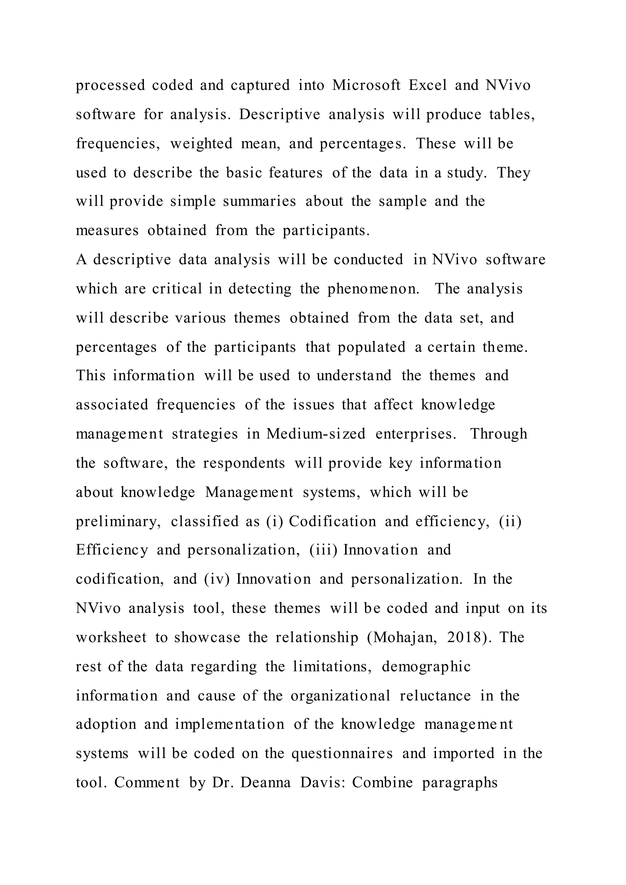 processed coded and captured into Microsoft Excel and NVivo
software for analysis. Descriptive analysis will produce tables,
frequencies, weighted mean, and percentages. These will be
used to describe the basic features of the data in a study. They
will provide simple summaries about the sample and the
measures obtained from the participants.
A descriptive data analysis will be conducted in NVivo software
which are critical in detecting the phenomenon. The analysis
will describe various themes obtained from the data set, and
percentages of the participants that populated a certain theme.
This information will be used to understand the themes and
associated frequencies of the issues that affect knowledge
management strategies in Medium-sized enterprises. Through
the software, the respondents will provide key information
about knowledge Management systems, which will be
preliminary, classified as (i) Codification and efficiency, (ii)
Efficiency and personalization, (iii) Innovation and
codification, and (iv) Innovation and personalization. In the
NVivo analysis tool, these themes will be coded and input on its
worksheet to showcase the relationship (Mohajan, 2018). The
rest of the data regarding the limitations, demographic
information and cause of the organizational reluctance in the
adoption and implementation of the knowledge manageme nt
systems will be coded on the questionnaires and imported in the
tool. Comment by Dr. Deanna Davis: Combine paragraphs
 