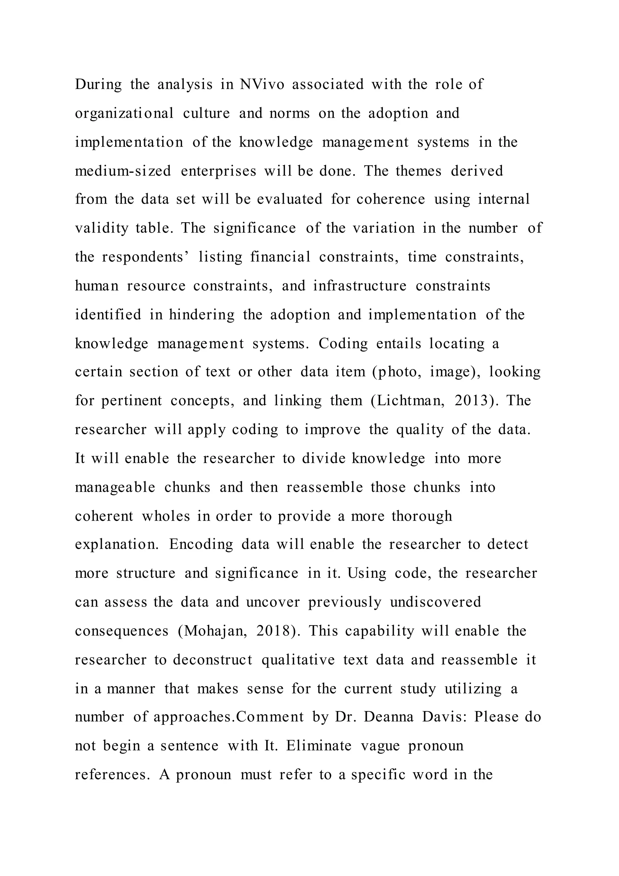 During the analysis in NVivo associated with the role of
organizational culture and norms on the adoption and
implementation of the knowledge management systems in the
medium-sized enterprises will be done. The themes derived
from the data set will be evaluated for coherence using internal
validity table. The significance of the variation in the number of
the respondents’ listing financial constraints, time constraints,
human resource constraints, and infrastructure constraints
identified in hindering the adoption and implementation of the
knowledge management systems. Coding entails locating a
certain section of text or other data item (photo, image), looking
for pertinent concepts, and linking them (Lichtman, 2013). The
researcher will apply coding to improve the quality of the data.
It will enable the researcher to divide knowledge into more
manageable chunks and then reassemble those chunks into
coherent wholes in order to provide a more thorough
explanation. Encoding data will enable the researcher to detect
more structure and significance in it. Using code, the researcher
can assess the data and uncover previously undiscovered
consequences (Mohajan, 2018). This capability will enable the
researcher to deconstruct qualitative text data and reassemble it
in a manner that makes sense for the current study utilizing a
number of approaches.Comment by Dr. Deanna Davis: Please do
not begin a sentence with It. Eliminate vague pronoun
references. A pronoun must refer to a specific word in the
 