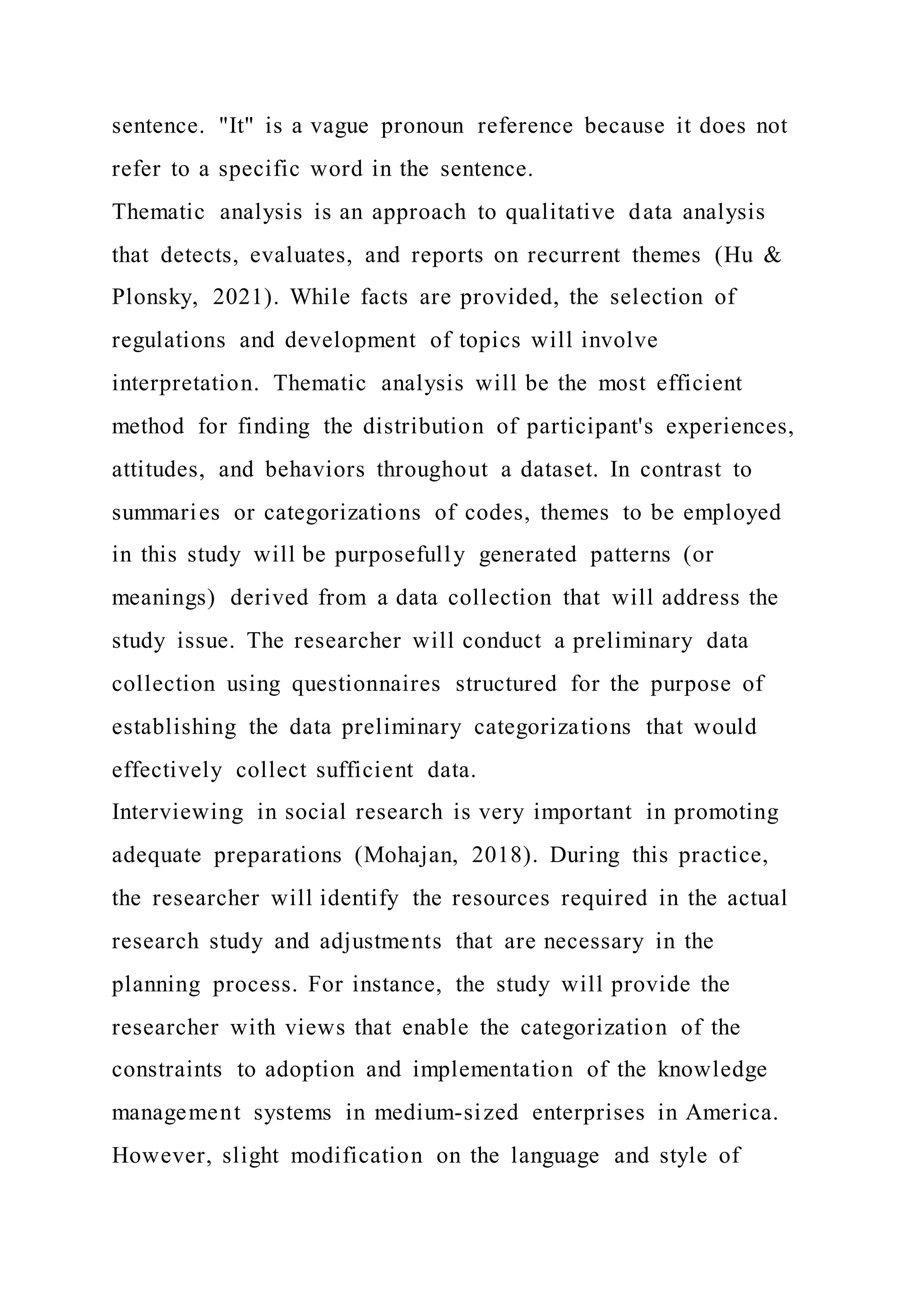 sentence. "It" is a vague pronoun reference because it does not
refer to a specific word in the sentence.
Thematic analysis is an approach to qualitative data analysis
that detects, evaluates, and reports on recurrent themes (Hu &
Plonsky, 2021). While facts are provided, the selection of
regulations and development of topics will involve
interpretation. Thematic analysis will be the most efficient
method for finding the distribution of participant's experiences,
attitudes, and behaviors throughout a dataset. In contrast to
summaries or categorizations of codes, themes to be employed
in this study will be purposefully generated patterns (or
meanings) derived from a data collection that will address the
study issue. The researcher will conduct a preliminary data
collection using questionnaires structured for the purpose of
establishing the data preliminary categorizations that would
effectively collect sufficient data.
Interviewing in social research is very important in promoting
adequate preparations (Mohajan, 2018). During this practice,
the researcher will identify the resources required in the actual
research study and adjustments that are necessary in the
planning process. For instance, the study will provide the
researcher with views that enable the categorization of the
constraints to adoption and implementation of the knowledge
management systems in medium-sized enterprises in America.
However, slight modification on the language and style of
 