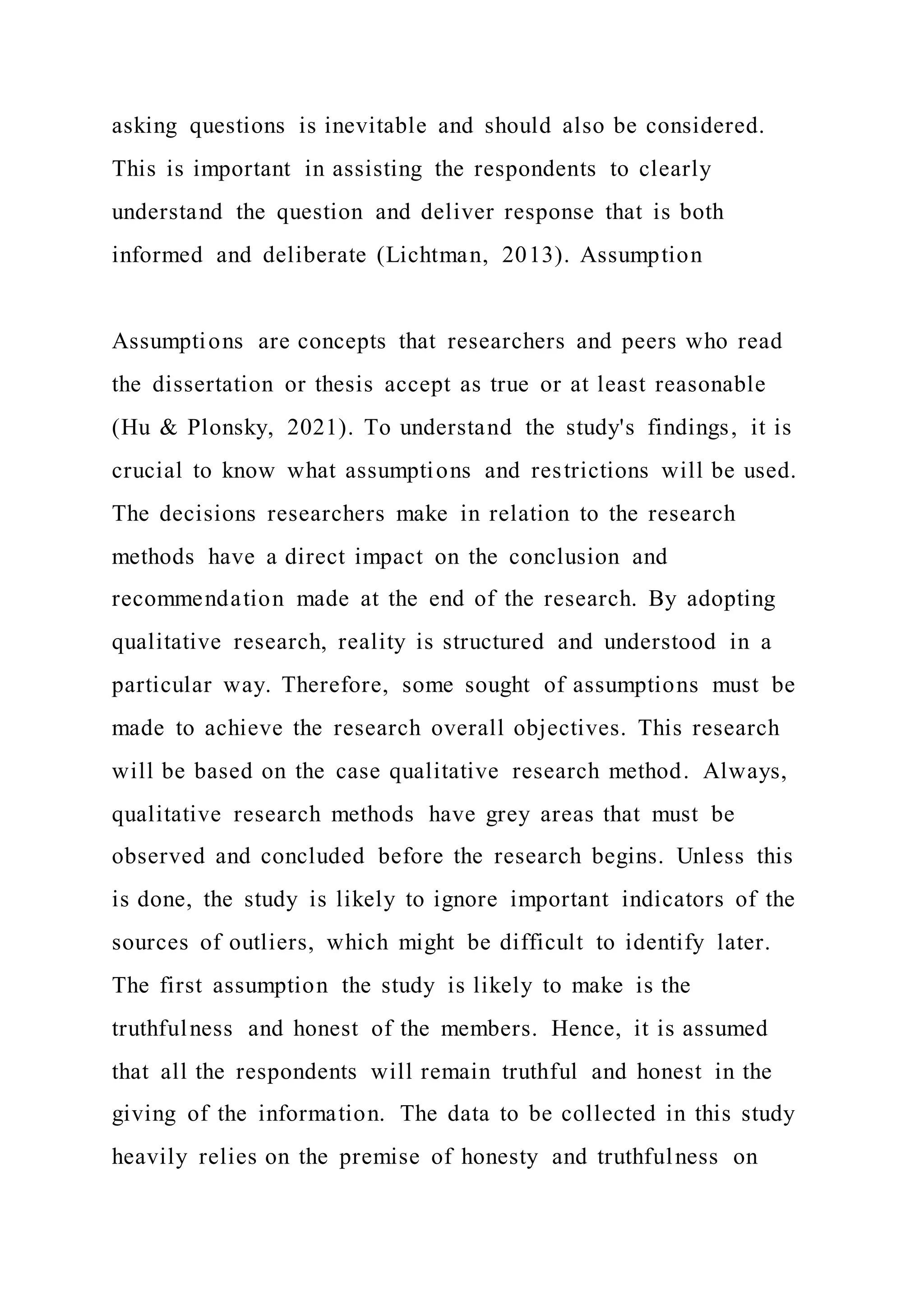 asking questions is inevitable and should also be considered.
This is important in assisting the respondents to clearly
understand the question and deliver response that is both
informed and deliberate (Lichtman, 2013). Assumption
Assumptions are concepts that researchers and peers who read
the dissertation or thesis accept as true or at least reasonable
(Hu & Plonsky, 2021). To understand the study's findings, it is
crucial to know what assumptions and restrictions will be used.
The decisions researchers make in relation to the research
methods have a direct impact on the conclusion and
recommendation made at the end of the research. By adopting
qualitative research, reality is structured and understood in a
particular way. Therefore, some sought of assumptions must be
made to achieve the research overall objectives. This research
will be based on the case qualitative research method. Always,
qualitative research methods have grey areas that must be
observed and concluded before the research begins. Unless this
is done, the study is likely to ignore important indicators of the
sources of outliers, which might be difficult to identify later.
The first assumption the study is likely to make is the
truthfulness and honest of the members. Hence, it is assumed
that all the respondents will remain truthful and honest in the
giving of the information. The data to be collected in this study
heavily relies on the premise of honesty and truthfulness on
 