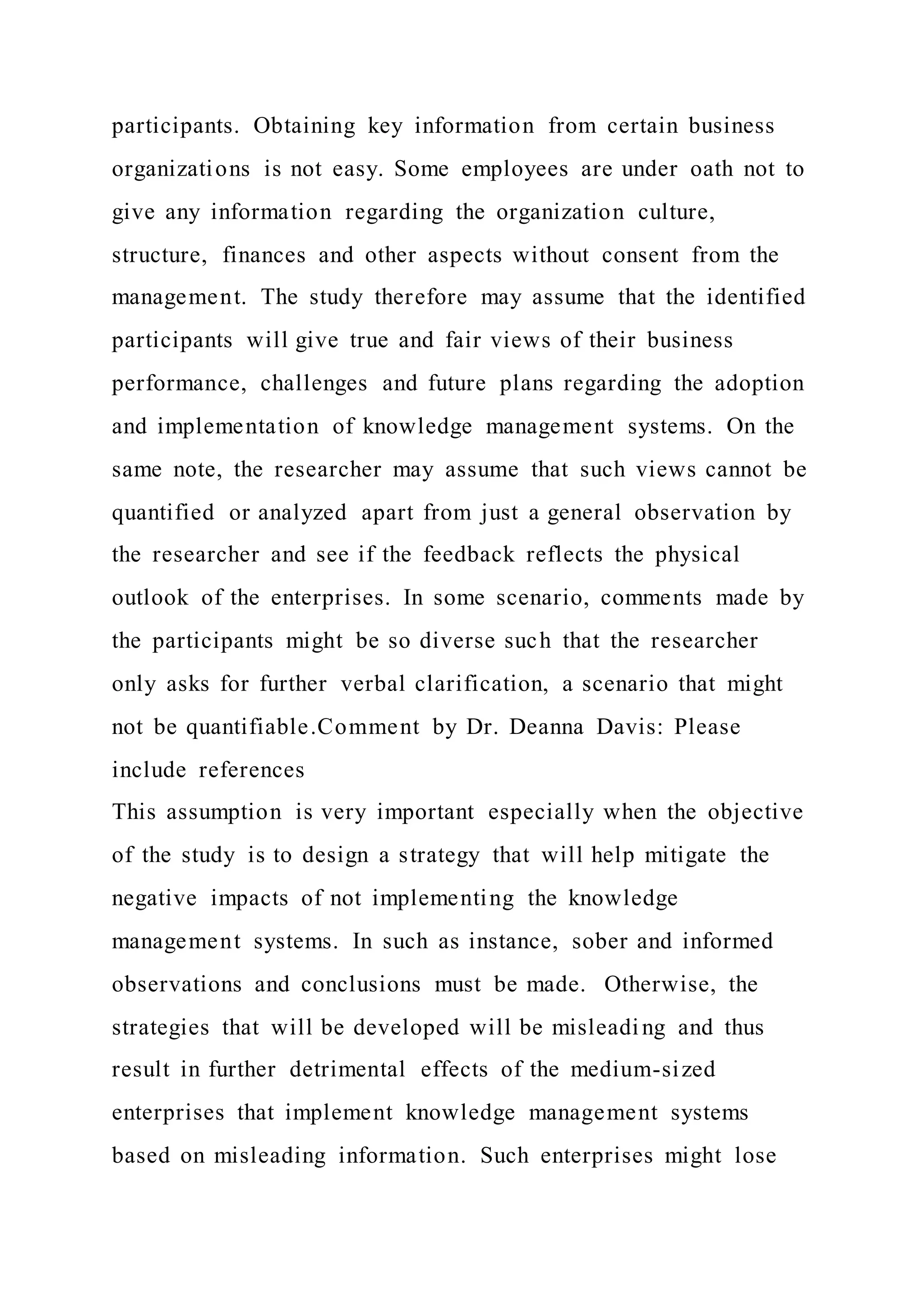participants. Obtaining key information from certain business
organizations is not easy. Some employees are under oath not to
give any information regarding the organization culture,
structure, finances and other aspects without consent from the
management. The study therefore may assume that the identified
participants will give true and fair views of their business
performance, challenges and future plans regarding the adoption
and implementation of knowledge management systems. On the
same note, the researcher may assume that such views cannot be
quantified or analyzed apart from just a general observation by
the researcher and see if the feedback reflects the physical
outlook of the enterprises. In some scenario, comments made by
the participants might be so diverse such that the researcher
only asks for further verbal clarification, a scenario that might
not be quantifiable.Comment by Dr. Deanna Davis: Please
include references
This assumption is very important especially when the objective
of the study is to design a strategy that will help mitigate the
negative impacts of not implementing the knowledge
management systems. In such as instance, sober and informed
observations and conclusions must be made. Otherwise, the
strategies that will be developed will be misleading and thus
result in further detrimental effects of the medium-sized
enterprises that implement knowledge management systems
based on misleading information. Such enterprises might lose
 