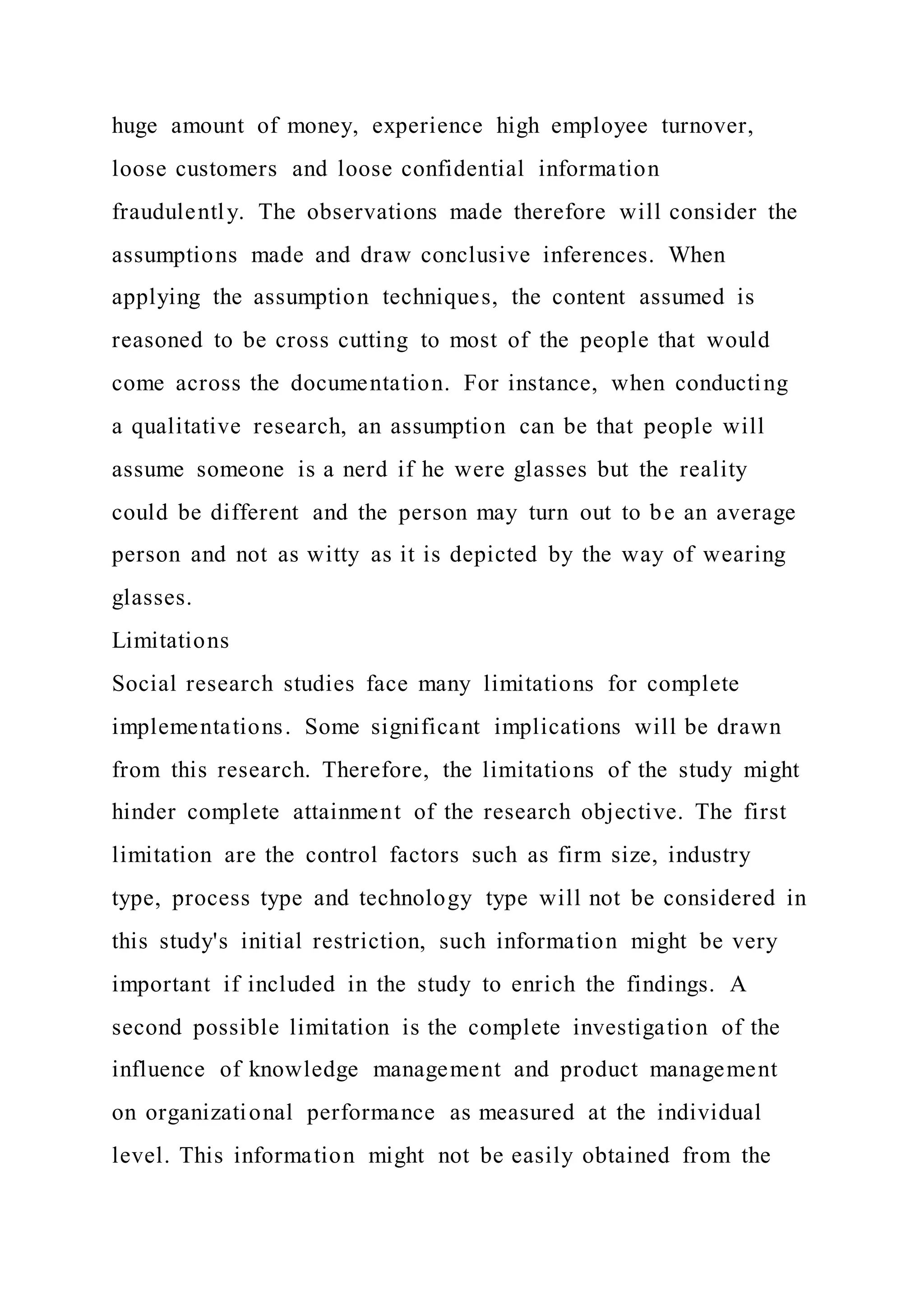 huge amount of money, experience high employee turnover,
loose customers and loose confidential information
fraudulently. The observations made therefore will consider the
assumptions made and draw conclusive inferences. When
applying the assumption techniques, the content assumed is
reasoned to be cross cutting to most of the people that would
come across the documentation. For instance, when conducting
a qualitative research, an assumption can be that people will
assume someone is a nerd if he were glasses but the reality
could be different and the person may turn out to be an average
person and not as witty as it is depicted by the way of wearing
glasses.
Limitations
Social research studies face many limitations for complete
implementations. Some significant implications will be drawn
from this research. Therefore, the limitations of the study might
hinder complete attainment of the research objective. The first
limitation are the control factors such as firm size, industry
type, process type and technology type will not be considered in
this study's initial restriction, such information might be very
important if included in the study to enrich the findings. A
second possible limitation is the complete investigation of the
influence of knowledge management and product management
on organizational performance as measured at the individual
level. This information might not be easily obtained from the
 
