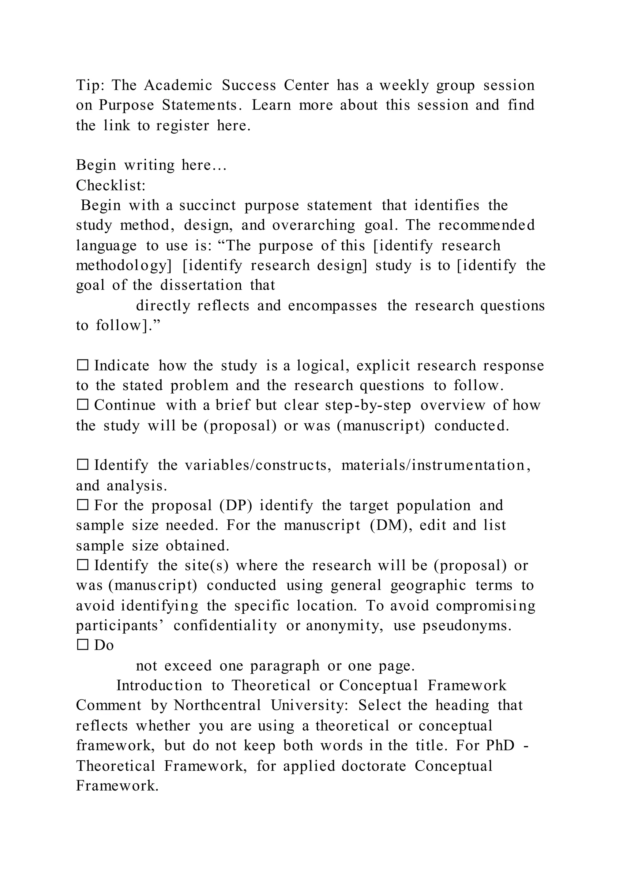 Tip: The Academic Success Center has a weekly group session
on Purpose Statements. Learn more about this session and find
the link to register here.
Begin writing here…
Checklist:
Begin with a succinct purpose statement that identifies the
study method, design, and overarching goal. The recommended
language to use is: “The purpose of this [identify research
methodology] [identify research design] study is to [identify the
goal of the dissertation that
directly reflects and encompasses the research questions
to follow].”
☐ Indicate how the study is a logical, explicit research response
to the stated problem and the research questions to follow.
☐ Continue with a brief but clear step-by-step overview of how
the study will be (proposal) or was (manuscript) conducted.
☐ Identify the variables/constructs, materials/instrumentation,
and analysis.
☐ For the proposal (DP) identify the target population and
sample size needed. For the manuscript (DM), edit and list
sample size obtained.
☐ Identify the site(s) where the research will be (proposal) or
was (manuscript) conducted using general geographic terms to
avoid identifying the specific location. To avoid compromising
participants’ confidentiality or anonymity, use pseudonyms.
☐ Do
not exceed one paragraph or one page.
Introduction to Theoretical or Conceptual Framework
Comment by Northcentral University: Select the heading that
reflects whether you are using a theoretical or conceptual
framework, but do not keep both words in the title. For PhD -
Theoretical Framework, for applied doctorate Conceptual
Framework.
 