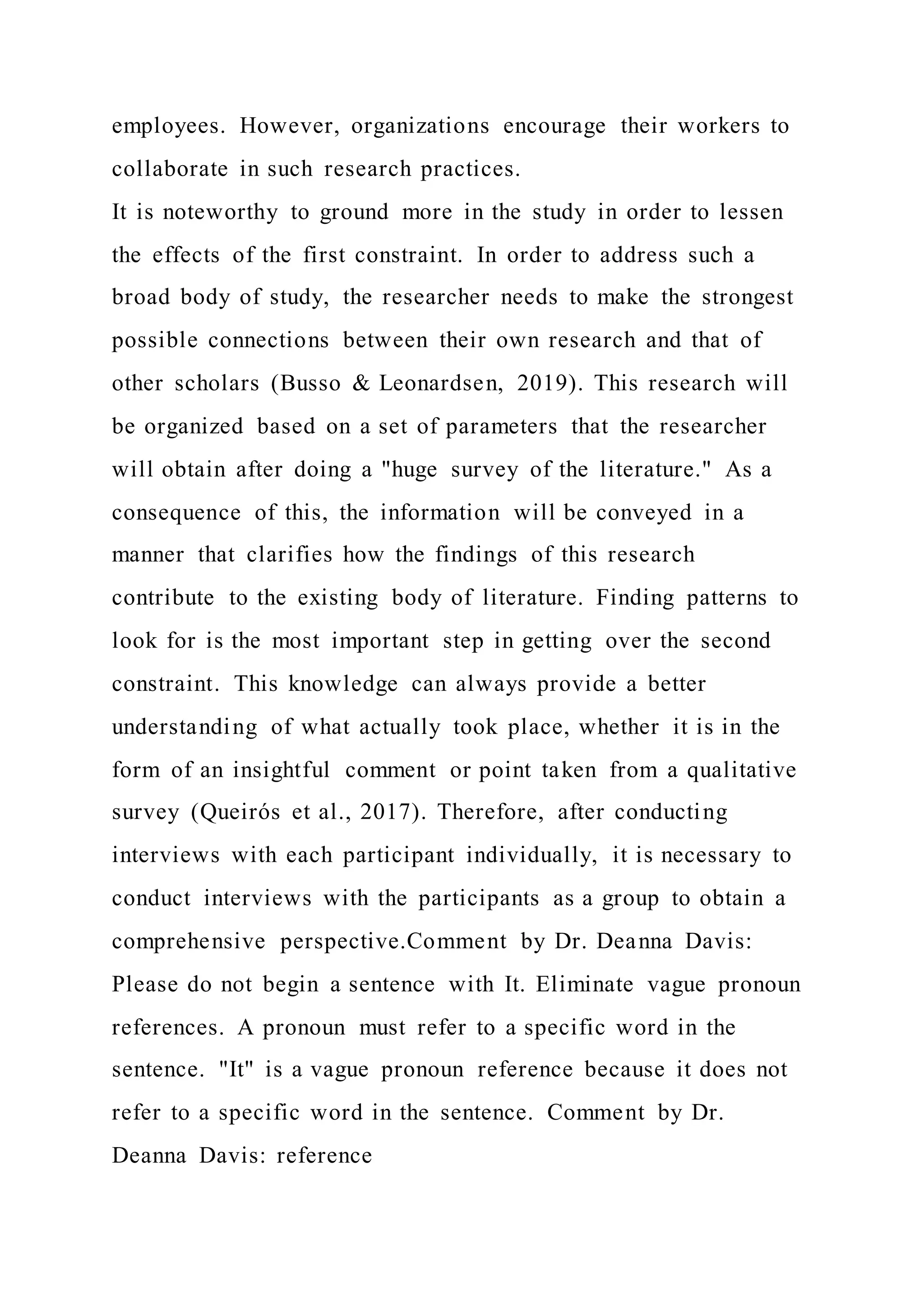 employees. However, organizations encourage their workers to
collaborate in such research practices.
It is noteworthy to ground more in the study in order to lessen
the effects of the first constraint. In order to address such a
broad body of study, the researcher needs to make the strongest
possible connections between their own research and that of
other scholars (Busso & Leonardsen, 2019). This research will
be organized based on a set of parameters that the researcher
will obtain after doing a "huge survey of the literature." As a
consequence of this, the information will be conveyed in a
manner that clarifies how the findings of this research
contribute to the existing body of literature. Finding patterns to
look for is the most important step in getting over the second
constraint. This knowledge can always provide a better
understanding of what actually took place, whether it is in the
form of an insightful comment or point taken from a qualitative
survey (Queirós et al., 2017). Therefore, after conducting
interviews with each participant individually, it is necessary to
conduct interviews with the participants as a group to obtain a
comprehensive perspective.Comment by Dr. Deanna Davis:
Please do not begin a sentence with It. Eliminate vague pronoun
references. A pronoun must refer to a specific word in the
sentence. "It" is a vague pronoun reference because it does not
refer to a specific word in the sentence. Comment by Dr.
Deanna Davis: reference
 