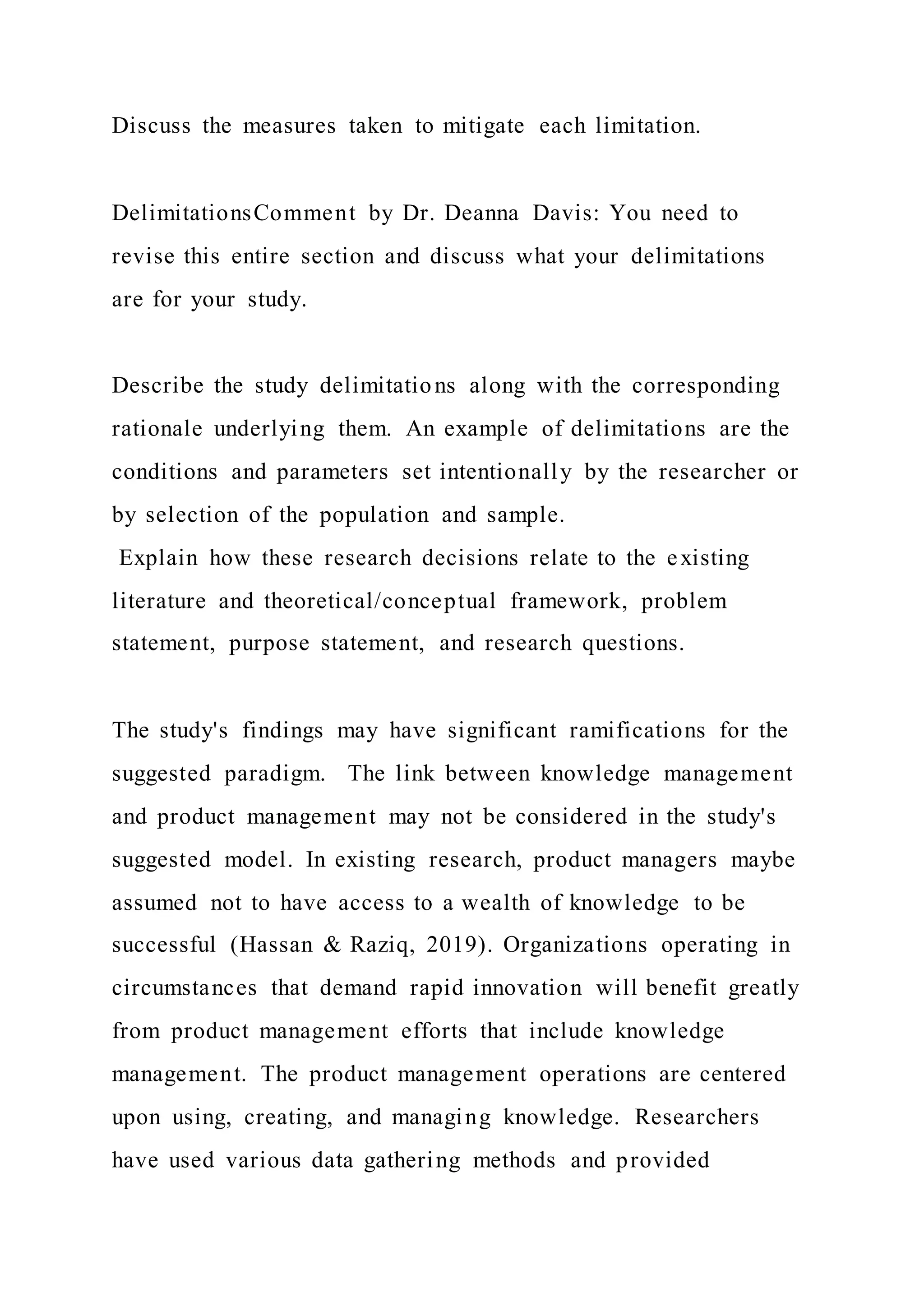 Discuss the measures taken to mitigate each limitation.
DelimitationsComment by Dr. Deanna Davis: You need to
revise this entire section and discuss what your delimitations
are for your study.
Describe the study delimitations along with the corresponding
rationale underlying them. An example of delimitations are the
conditions and parameters set intentionally by the researcher or
by selection of the population and sample.
Explain how these research decisions relate to the existing
literature and theoretical/conceptual framework, problem
statement, purpose statement, and research questions.
The study's findings may have significant ramifications for the
suggested paradigm. The link between knowledge management
and product management may not be considered in the study's
suggested model. In existing research, product managers maybe
assumed not to have access to a wealth of knowledge to be
successful (Hassan & Raziq, 2019). Organizations operating in
circumstances that demand rapid innovation will benefit greatly
from product management efforts that include knowledge
management. The product management operations are centered
upon using, creating, and managing knowledge. Researchers
have used various data gathering methods and provided
 