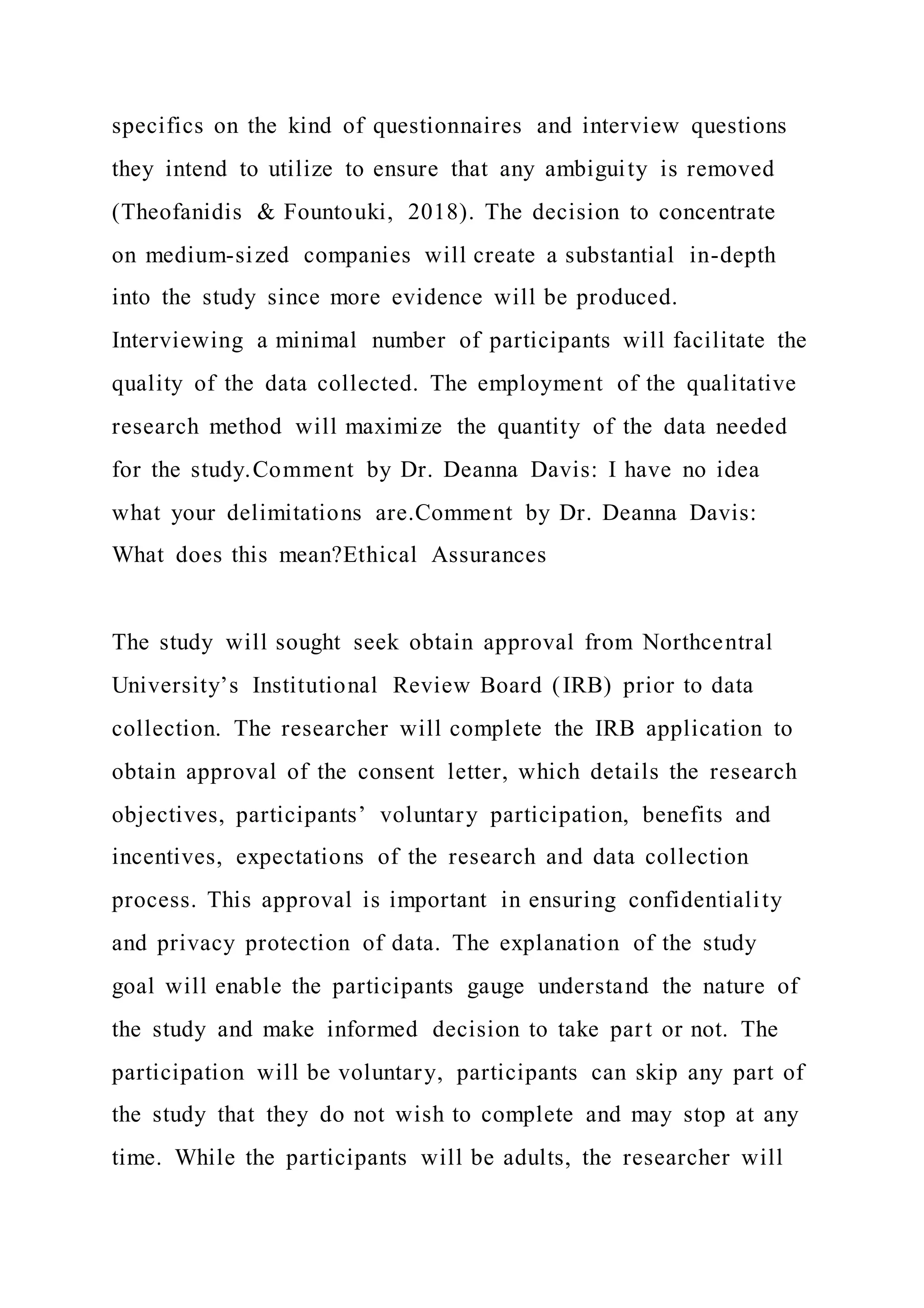 specifics on the kind of questionnaires and interview questions
they intend to utilize to ensure that any ambiguity is removed
(Theofanidis & Fountouki, 2018). The decision to concentrate
on medium-sized companies will create a substantial in-depth
into the study since more evidence will be produced.
Interviewing a minimal number of participants will facilitate the
quality of the data collected. The employment of the qualitative
research method will maximize the quantity of the data needed
for the study.Comment by Dr. Deanna Davis: I have no idea
what your delimitations are.Comment by Dr. Deanna Davis:
What does this mean?Ethical Assurances
The study will sought seek obtain approval from Northcentral
University’s Institutional Review Board (IRB) prior to data
collection. The researcher will complete the IRB application to
obtain approval of the consent letter, which details the research
objectives, participants’ voluntary participation, benefits and
incentives, expectations of the research and data collection
process. This approval is important in ensuring confidentiality
and privacy protection of data. The explanation of the study
goal will enable the participants gauge understand the nature of
the study and make informed decision to take part or not. The
participation will be voluntary, participants can skip any part of
the study that they do not wish to complete and may stop at any
time. While the participants will be adults, the researcher will
 