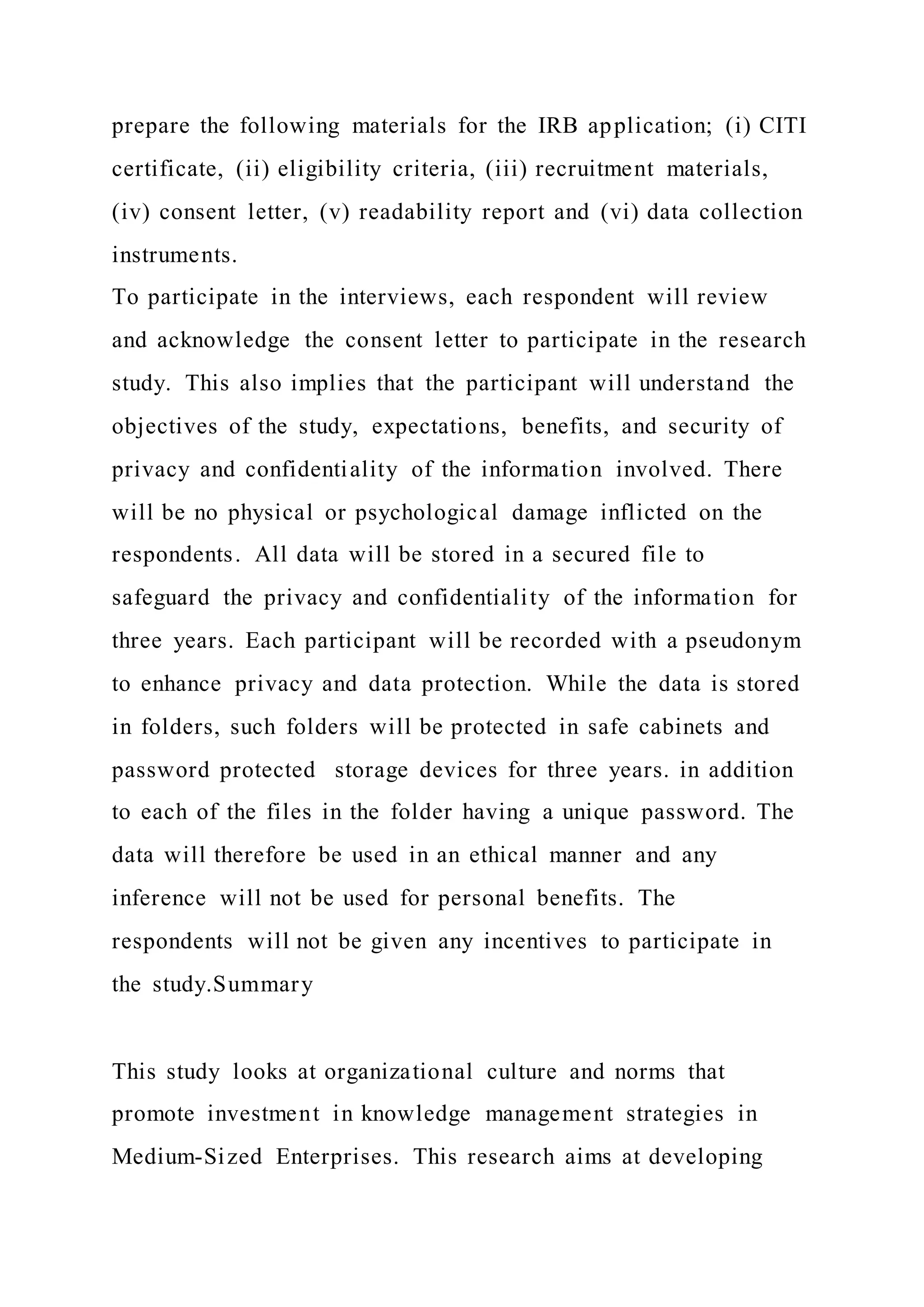 prepare the following materials for the IRB application; (i) CITI
certificate, (ii) eligibility criteria, (iii) recruitment materials,
(iv) consent letter, (v) readability report and (vi) data collection
instruments.
To participate in the interviews, each respondent will review
and acknowledge the consent letter to participate in the research
study. This also implies that the participant will understand the
objectives of the study, expectations, benefits, and security of
privacy and confidentiality of the information involved. There
will be no physical or psychological damage inflicted on the
respondents. All data will be stored in a secured file to
safeguard the privacy and confidentiality of the information for
three years. Each participant will be recorded with a pseudonym
to enhance privacy and data protection. While the data is stored
in folders, such folders will be protected in safe cabinets and
password protected storage devices for three years. in addition
to each of the files in the folder having a unique password. The
data will therefore be used in an ethical manner and any
inference will not be used for personal benefits. The
respondents will not be given any incentives to participate in
the study.Summary
This study looks at organizational culture and norms that
promote investment in knowledge management strategies in
Medium-Sized Enterprises. This research aims at developing
 
