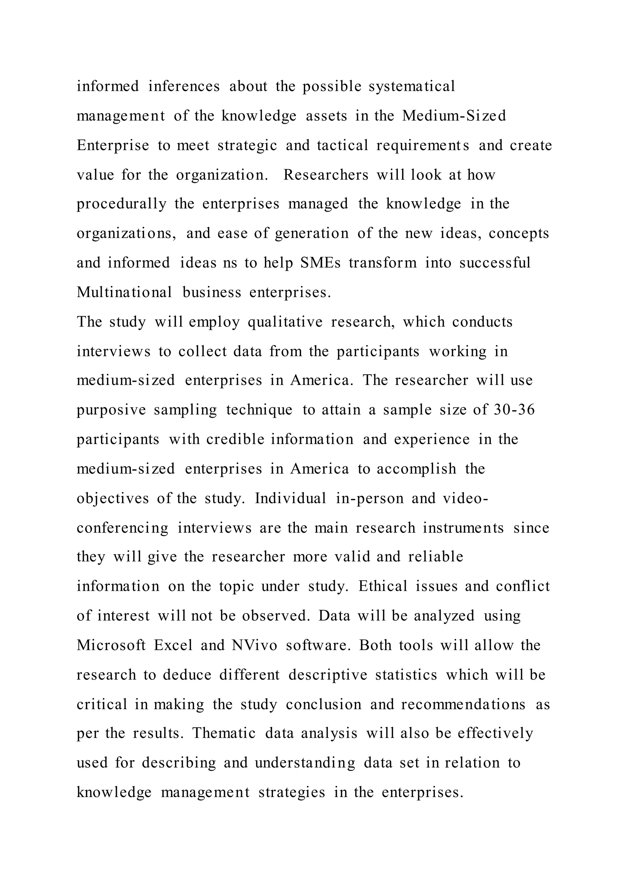 informed inferences about the possible systematical
management of the knowledge assets in the Medium-Sized
Enterprise to meet strategic and tactical requirements and create
value for the organization. Researchers will look at how
procedurally the enterprises managed the knowledge in the
organizations, and ease of generation of the new ideas, concepts
and informed ideas ns to help SMEs transform into successful
Multinational business enterprises.
The study will employ qualitative research, which conducts
interviews to collect data from the participants working in
medium-sized enterprises in America. The researcher will use
purposive sampling technique to attain a sample size of 30-36
participants with credible information and experience in the
medium-sized enterprises in America to accomplish the
objectives of the study. Individual in-person and video-
conferencing interviews are the main research instruments since
they will give the researcher more valid and reliable
information on the topic under study. Ethical issues and conflict
of interest will not be observed. Data will be analyzed using
Microsoft Excel and NVivo software. Both tools will allow the
research to deduce different descriptive statistics which will be
critical in making the study conclusion and recommendations as
per the results. Thematic data analysis will also be effectively
used for describing and understanding data set in relation to
knowledge management strategies in the enterprises.
 