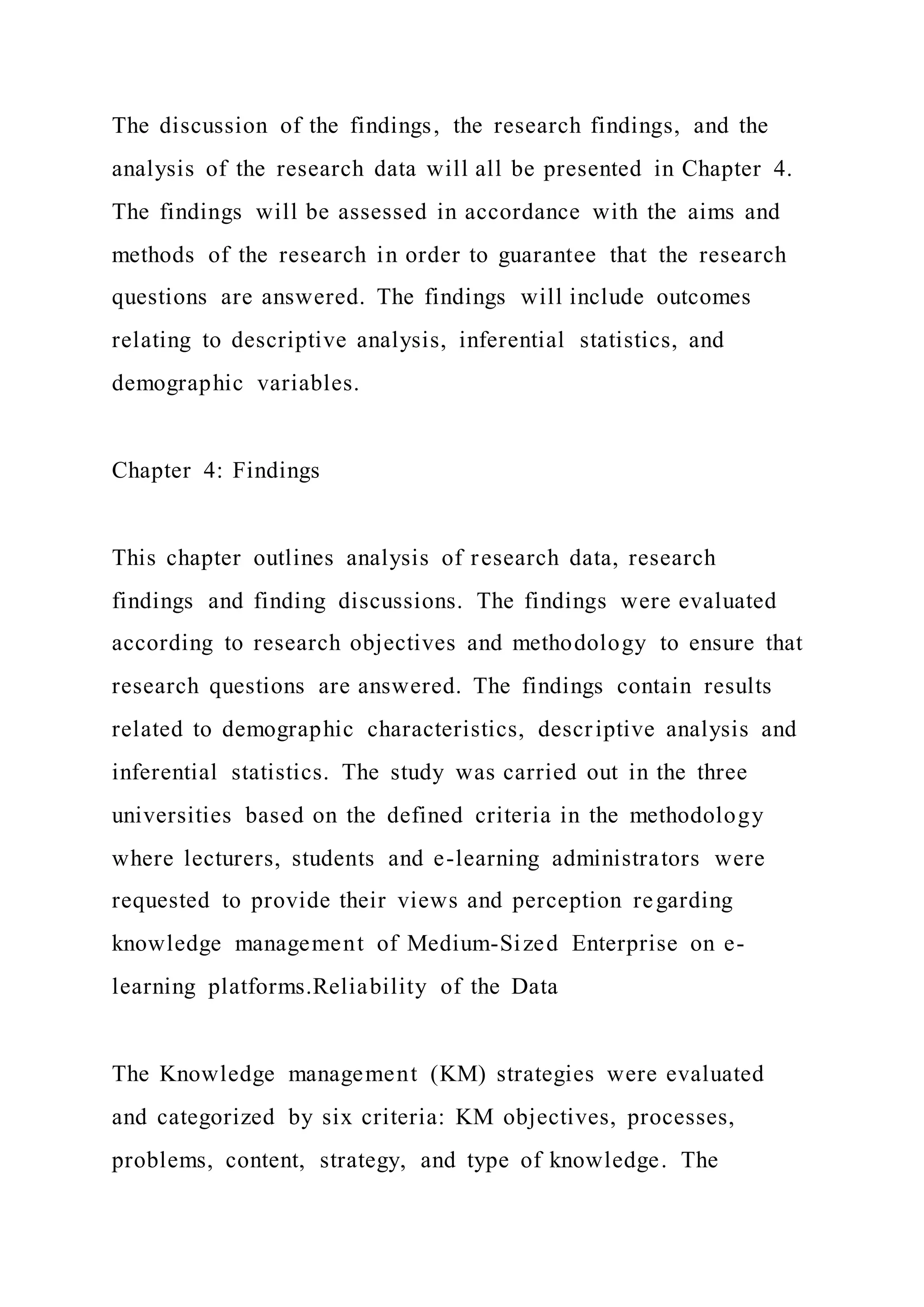 The discussion of the findings, the research findings, and the
analysis of the research data will all be presented in Chapter 4.
The findings will be assessed in accordance with the aims and
methods of the research in order to guarantee that the research
questions are answered. The findings will include outcomes
relating to descriptive analysis, inferential statistics, and
demographic variables.
Chapter 4: Findings
This chapter outlines analysis of research data, research
findings and finding discussions. The findings were evaluated
according to research objectives and methodology to ensure that
research questions are answered. The findings contain results
related to demographic characteristics, descriptive analysis and
inferential statistics. The study was carried out in the three
universities based on the defined criteria in the methodology
where lecturers, students and e-learning administrators were
requested to provide their views and perception regarding
knowledge management of Medium-Sized Enterprise on e-
learning platforms.Reliability of the Data
The Knowledge management (KM) strategies were evaluated
and categorized by six criteria: KM objectives, processes,
problems, content, strategy, and type of knowledge. The
 