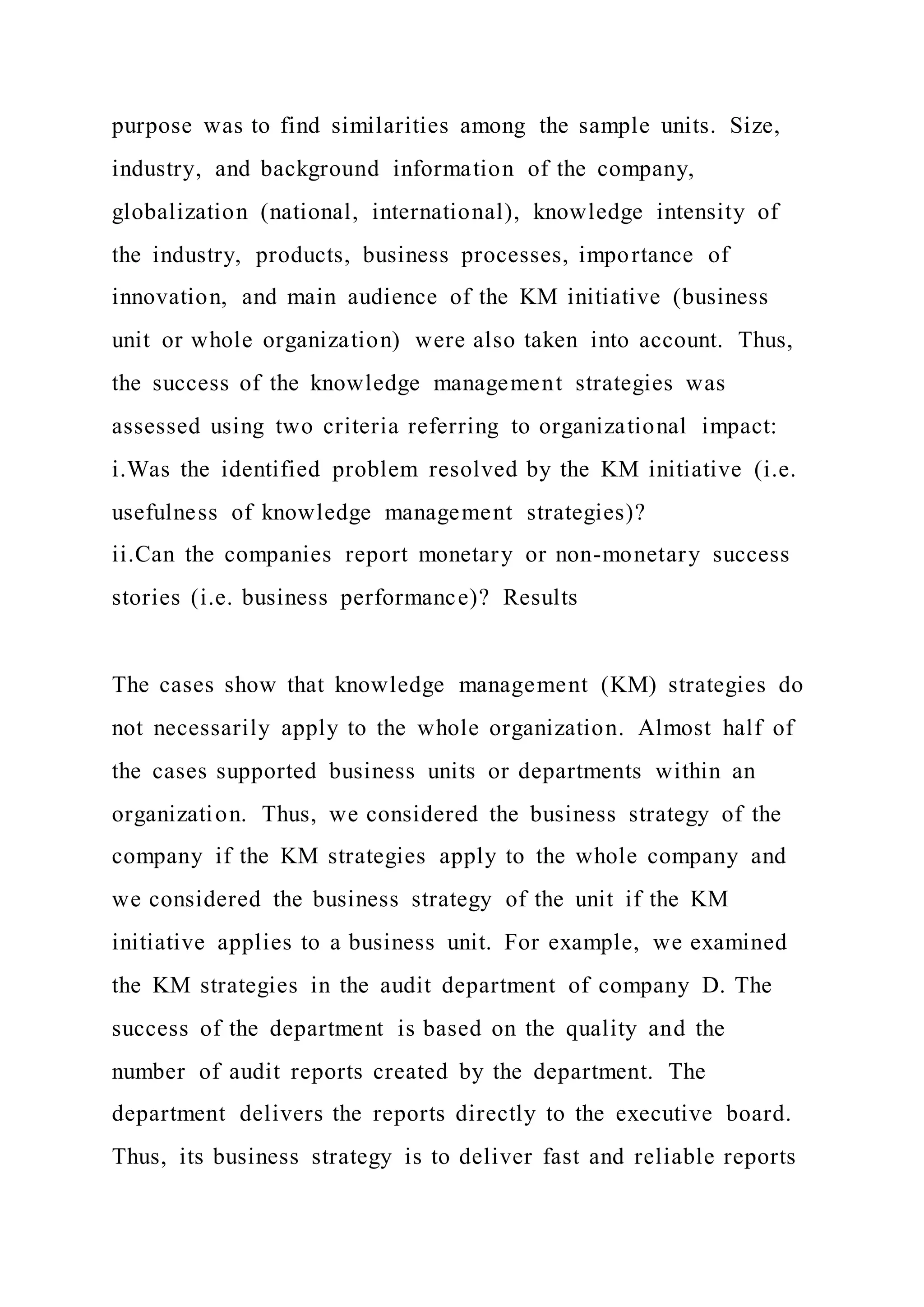 purpose was to find similarities among the sample units. Size,
industry, and background information of the company,
globalization (national, international), knowledge intensity of
the industry, products, business processes, importance of
innovation, and main audience of the KM initiative (business
unit or whole organization) were also taken into account. Thus,
the success of the knowledge management strategies was
assessed using two criteria referring to organizational impact:
i.Was the identified problem resolved by the KM initiative (i.e.
usefulness of knowledge management strategies)?
ii.Can the companies report monetary or non-monetary success
stories (i.e. business performance)? Results
The cases show that knowledge management (KM) strategies do
not necessarily apply to the whole organization. Almost half of
the cases supported business units or departments within an
organization. Thus, we considered the business strategy of the
company if the KM strategies apply to the whole company and
we considered the business strategy of the unit if the KM
initiative applies to a business unit. For example, we examined
the KM strategies in the audit department of company D. The
success of the department is based on the quality and the
number of audit reports created by the department. The
department delivers the reports directly to the executive board.
Thus, its business strategy is to deliver fast and reliable reports
 
