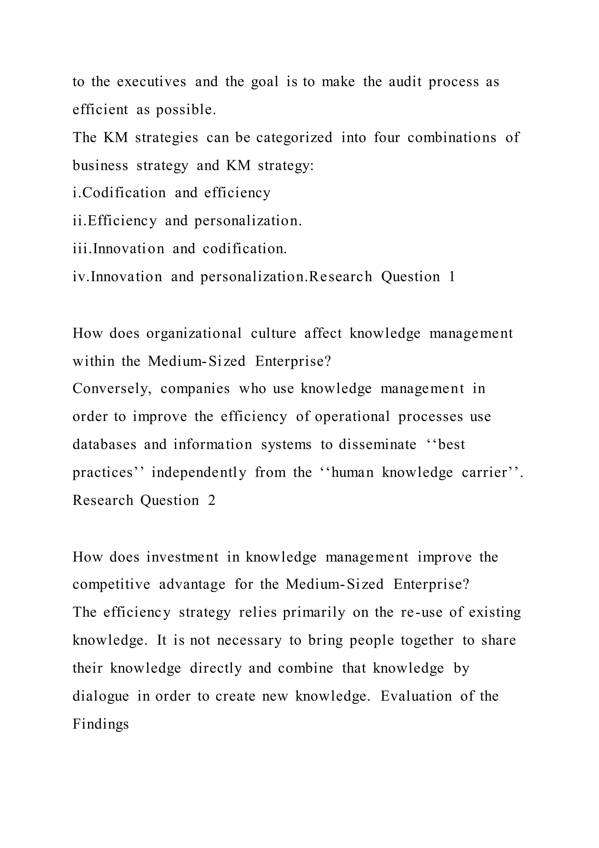 to the executives and the goal is to make the audit process as
efficient as possible.
The KM strategies can be categorized into four combinations of
business strategy and KM strategy:
i.Codification and efficiency
ii.Efficiency and personalization.
iii.Innovation and codification.
iv.Innovation and personalization.Research Question 1
How does organizational culture affect knowledge management
within the Medium-Sized Enterprise?
Conversely, companies who use knowledge management in
order to improve the efficiency of operational processes use
databases and information systems to disseminate ‘‘best
practices’’ independently from the ‘‘human knowledge carrier’’.
Research Question 2
How does investment in knowledge management improve the
competitive advantage for the Medium-Sized Enterprise?
The efficiency strategy relies primarily on the re-use of existing
knowledge. It is not necessary to bring people together to share
their knowledge directly and combine that knowledge by
dialogue in order to create new knowledge. Evaluation of the
Findings
 