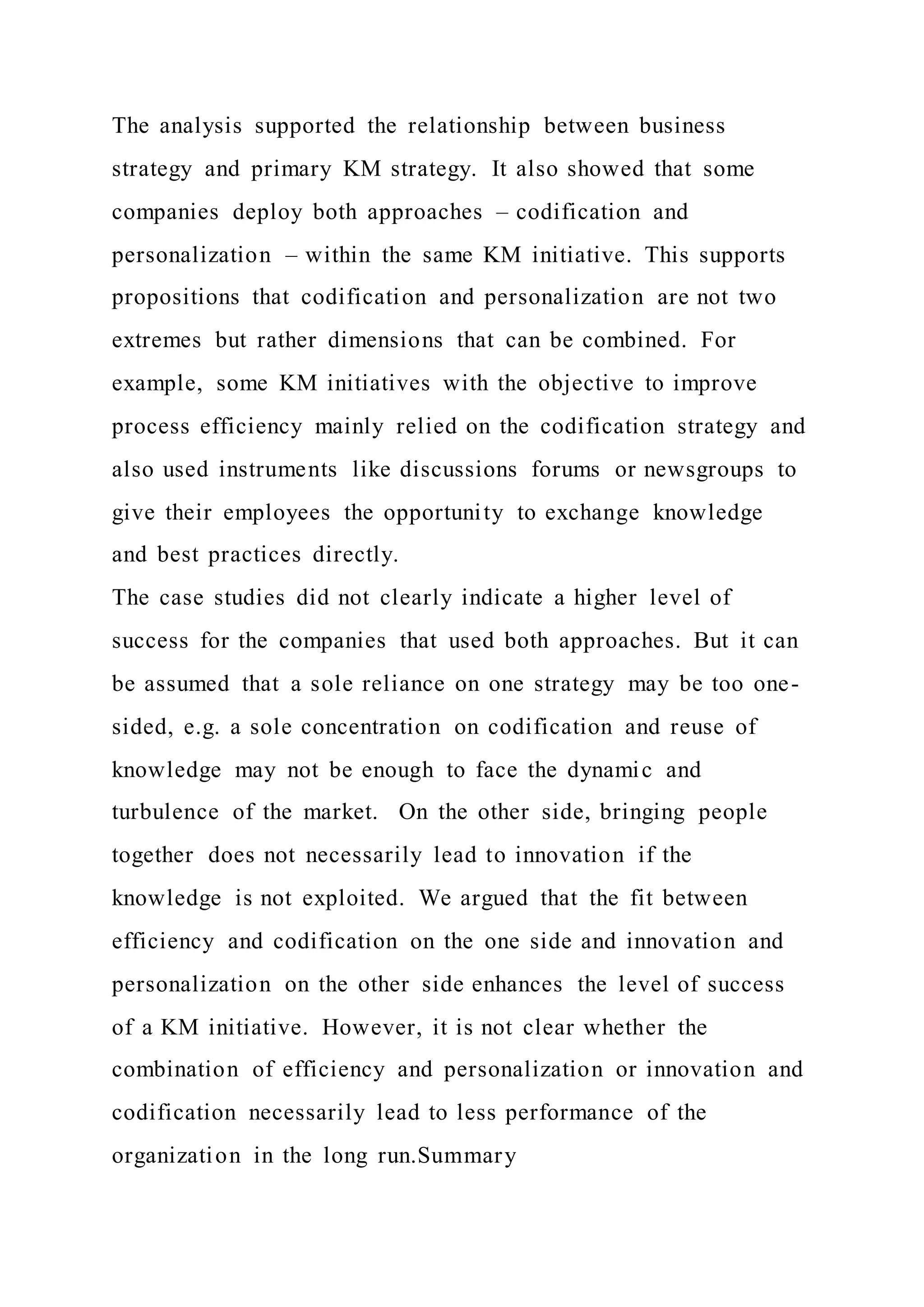 The analysis supported the relationship between business
strategy and primary KM strategy. It also showed that some
companies deploy both approaches – codification and
personalization – within the same KM initiative. This supports
propositions that codification and personalization are not two
extremes but rather dimensions that can be combined. For
example, some KM initiatives with the objective to improve
process efficiency mainly relied on the codification strategy and
also used instruments like discussions forums or newsgroups to
give their employees the opportunity to exchange knowledge
and best practices directly.
The case studies did not clearly indicate a higher level of
success for the companies that used both approaches. But it can
be assumed that a sole reliance on one strategy may be too one-
sided, e.g. a sole concentration on codification and reuse of
knowledge may not be enough to face the dynamic and
turbulence of the market. On the other side, bringing people
together does not necessarily lead to innovation if the
knowledge is not exploited. We argued that the fit between
efficiency and codification on the one side and innovation and
personalization on the other side enhances the level of success
of a KM initiative. However, it is not clear whether the
combination of efficiency and personalization or innovation and
codification necessarily lead to less performance of the
organization in the long run.Summary
 