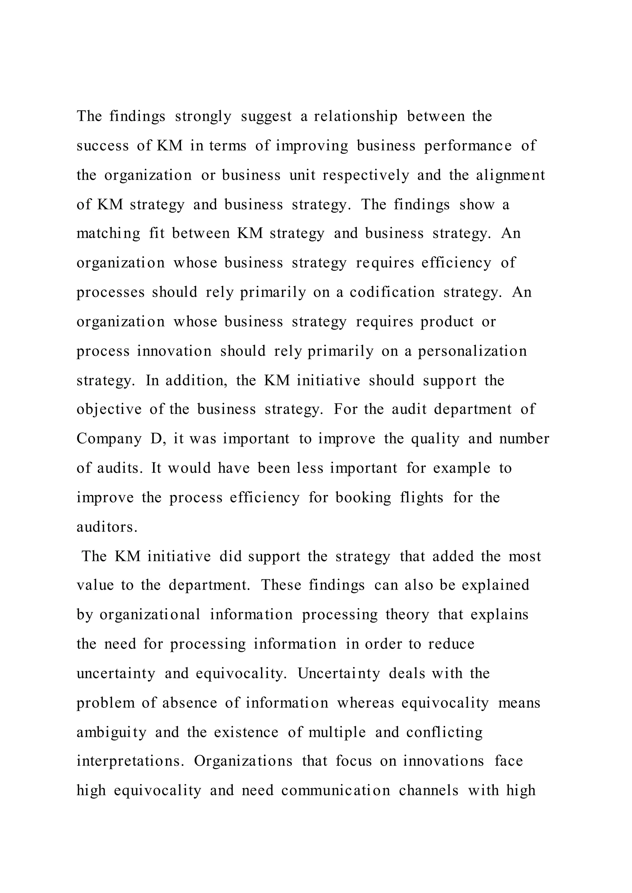 The findings strongly suggest a relationship between the
success of KM in terms of improving business performance of
the organization or business unit respectively and the alignment
of KM strategy and business strategy. The findings show a
matching fit between KM strategy and business strategy. An
organization whose business strategy requires efficiency of
processes should rely primarily on a codification strategy. An
organization whose business strategy requires product or
process innovation should rely primarily on a personalization
strategy. In addition, the KM initiative should support the
objective of the business strategy. For the audit department of
Company D, it was important to improve the quality and number
of audits. It would have been less important for example to
improve the process efficiency for booking flights for the
auditors.
The KM initiative did support the strategy that added the most
value to the department. These findings can also be explained
by organizational information processing theory that explains
the need for processing information in order to reduce
uncertainty and equivocality. Uncertainty deals with the
problem of absence of information whereas equivocality means
ambiguity and the existence of multiple and conflicting
interpretations. Organizations that focus on innovations face
high equivocality and need communication channels with high
 