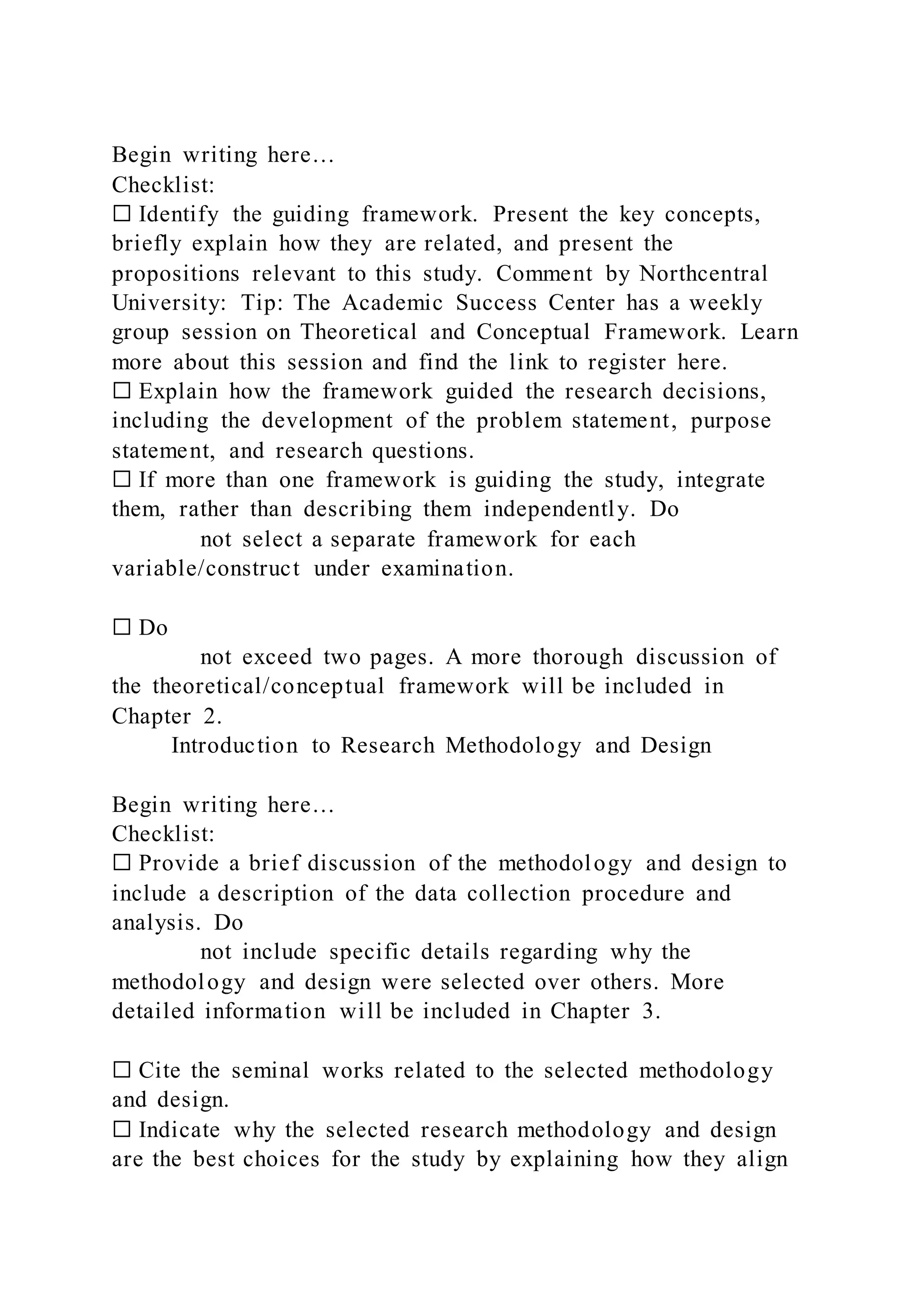 Begin writing here…
Checklist:
☐ Identify the guiding framework. Present the key concepts,
briefly explain how they are related, and present the
propositions relevant to this study. Comment by Northcentral
University: Tip: The Academic Success Center has a weekly
group session on Theoretical and Conceptual Framework. Learn
more about this session and find the link to register here.
☐ Explain how the framework guided the research decisions,
including the development of the problem statement, purpose
statement, and research questions.
☐ If more than one framework is guiding the study, integrate
them, rather than describing them independently. Do
not select a separate framework for each
variable/construct under examination.
☐ Do
not exceed two pages. A more thorough discussion of
the theoretical/conceptual framework will be included in
Chapter 2.
Introduction to Research Methodology and Design
Begin writing here…
Checklist:
☐ Provide a brief discussion of the methodology and design to
include a description of the data collection procedure and
analysis. Do
not include specific details regarding why the
methodology and design were selected over others. More
detailed information will be included in Chapter 3.
☐ Cite the seminal works related to the selected methodology
and design.
☐ Indicate why the selected research methodology and design
are the best choices for the study by explaining how they align
 