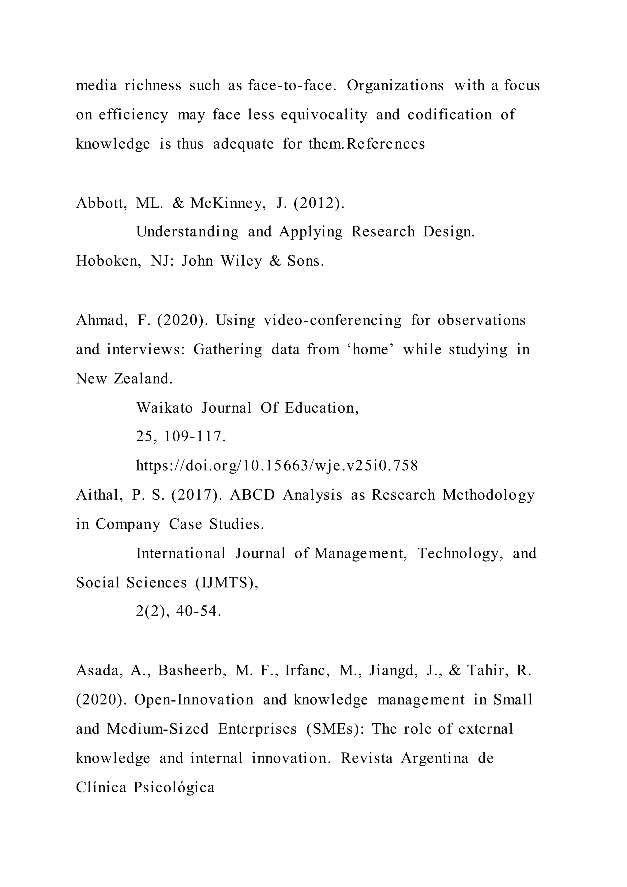 media richness such as face-to-face. Organizations with a focus
on efficiency may face less equivocality and codification of
knowledge is thus adequate for them.References
Abbott, ML. & McKinney, J. (2012).
Understanding and Applying Research Design.
Hoboken, NJ: John Wiley & Sons.
Ahmad, F. (2020). Using video-conferencing for observations
and interviews: Gathering data from ‘home’ while studying in
New Zealand.
Waikato Journal Of Education,
25, 109-117.
https://doi.org/10.15663/wje.v25i0.758
Aithal, P. S. (2017). ABCD Analysis as Research Methodology
in Company Case Studies.
International Journal of Management, Technology, and
Social Sciences (IJMTS),
2(2), 40-54.
Asada, A., Basheerb, M. F., Irfanc, M., Jiangd, J., & Tahir, R.
(2020). Open-Innovation and knowledge management in Small
and Medium-Sized Enterprises (SMEs): The role of external
knowledge and internal innovation. Revista Argentina de
Clínica Psicológica
 