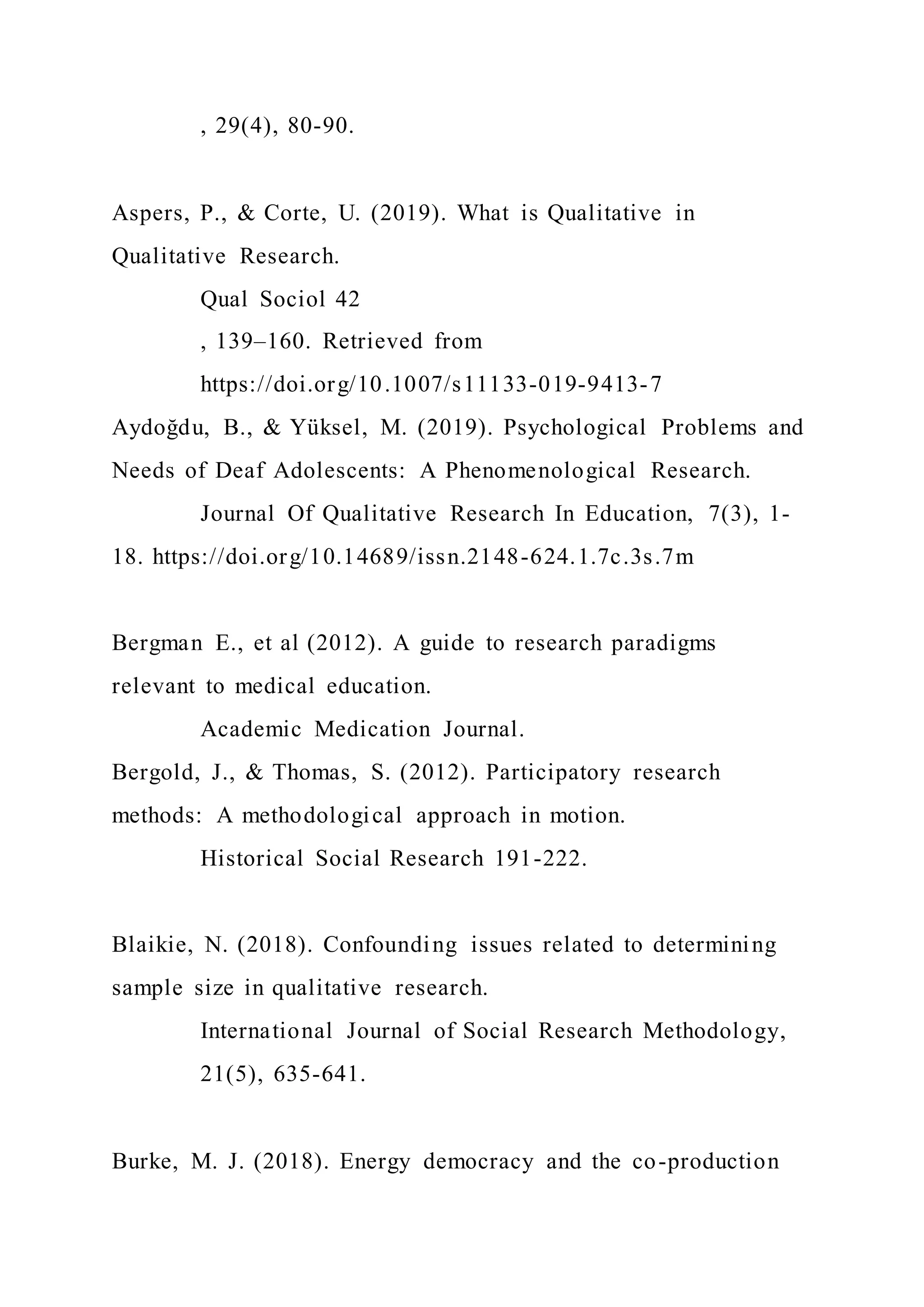 , 29(4), 80-90.
Aspers, P., & Corte, U. (2019). What is Qualitative in
Qualitative Research.
Qual Sociol 42
, 139–160. Retrieved from
https://doi.org/10.1007/s11133-019-9413-7
Aydoğdu, B., & Yüksel, M. (2019). Psychological Problems and
Needs of Deaf Adolescents: A Phenomenological Research.
Journal Of Qualitative Research In Education, 7(3), 1-
18. https://doi.org/10.14689/issn.2148-624.1.7c.3s.7m
Bergman E., et al (2012). A guide to research paradigms
relevant to medical education.
Academic Medication Journal.
Bergold, J., & Thomas, S. (2012). Participatory research
methods: A methodological approach in motion.
Historical Social Research 191-222.
Blaikie, N. (2018). Confounding issues related to determining
sample size in qualitative research.
International Journal of Social Research Methodology,
21(5), 635-641.
Burke, M. J. (2018). Energy democracy and the co-production
 