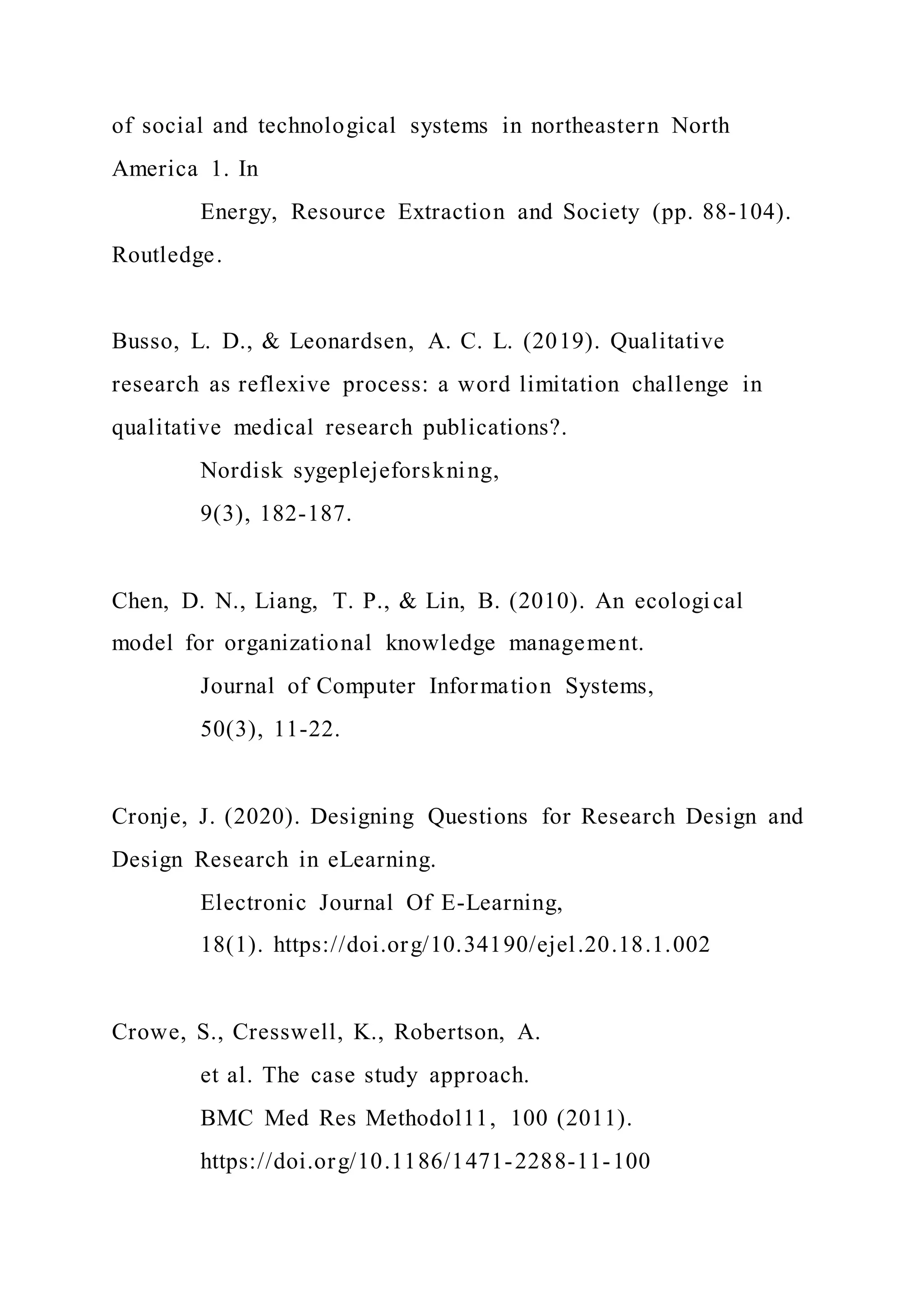 of social and technological systems in northeastern North
America 1. In
Energy, Resource Extraction and Society (pp. 88-104).
Routledge.
Busso, L. D., & Leonardsen, A. C. L. (2019). Qualitative
research as reflexive process: a word limitation challenge in
qualitative medical research publications?.
Nordisk sygeplejeforskning,
9(3), 182-187.
Chen, D. N., Liang, T. P., & Lin, B. (2010). An ecological
model for organizational knowledge management.
Journal of Computer Information Systems,
50(3), 11-22.
Cronje, J. (2020). Designing Questions for Research Design and
Design Research in eLearning.
Electronic Journal Of E-Learning,
18(1). https://doi.org/10.34190/ejel.20.18.1.002
Crowe, S., Cresswell, K., Robertson, A.
et al. The case study approach.
BMC Med Res Methodol11, 100 (2011).
https://doi.org/10.1186/1471-2288-11-100
 