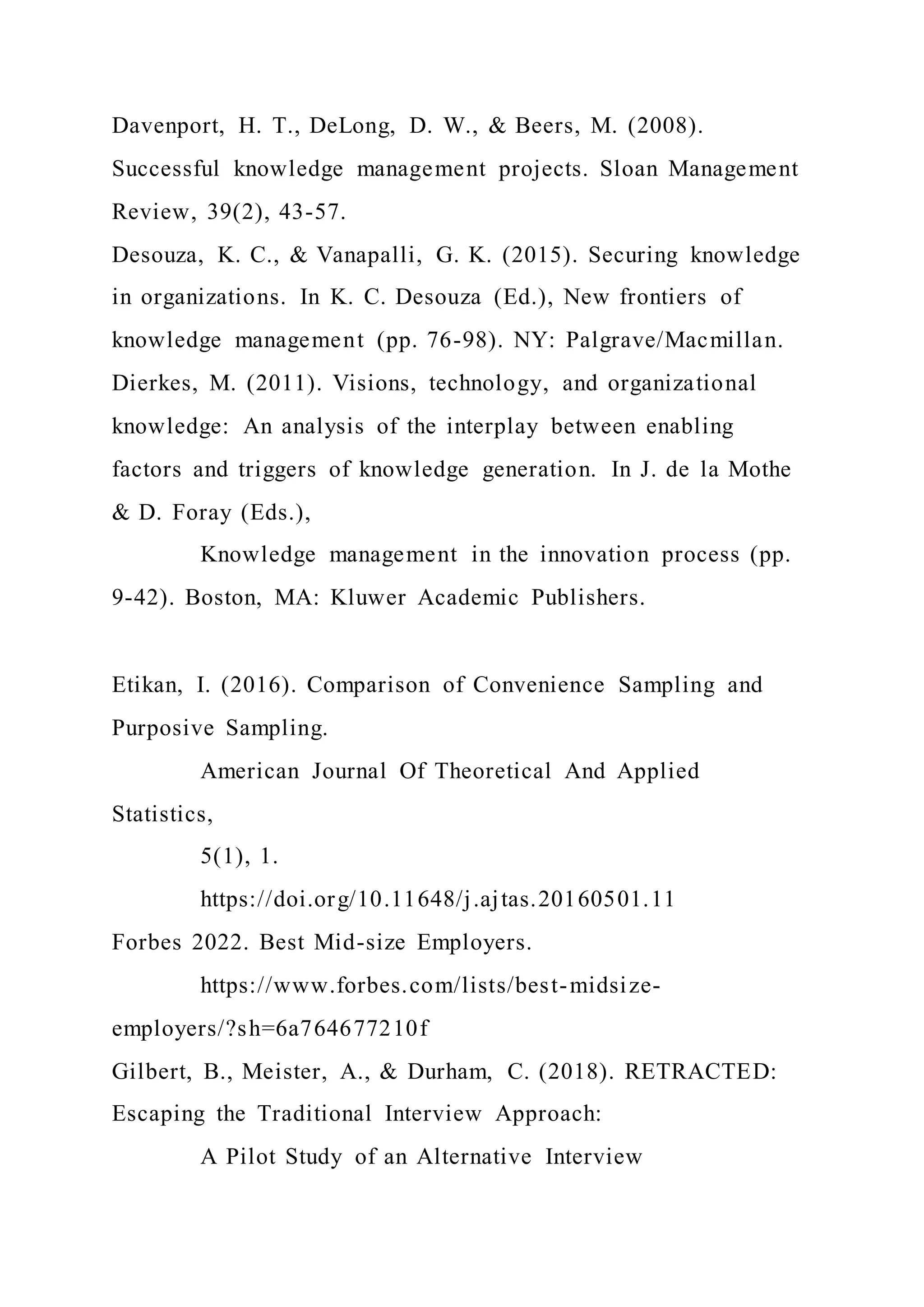 Davenport, H. T., DeLong, D. W., & Beers, M. (2008).
Successful knowledge management projects. Sloan Management
Review, 39(2), 43-57.
Desouza, K. C., & Vanapalli, G. K. (2015). Securing knowledge
in organizations. In K. C. Desouza (Ed.), New frontiers of
knowledge management (pp. 76-98). NY: Palgrave/Macmillan.
Dierkes, M. (2011). Visions, technology, and organizational
knowledge: An analysis of the interplay between enabling
factors and triggers of knowledge generation. In J. de la Mothe
& D. Foray (Eds.),
Knowledge management in the innovation process (pp.
9-42). Boston, MA: Kluwer Academic Publishers.
Etikan, I. (2016). Comparison of Convenience Sampling and
Purposive Sampling.
American Journal Of Theoretical And Applied
Statistics,
5(1), 1.
https://doi.org/10.11648/j.ajtas.20160501.11
Forbes 2022. Best Mid-size Employers.
https://www.forbes.com/lists/best-midsize-
employers/?sh=6a764677210f
Gilbert, B., Meister, A., & Durham, C. (2018). RETRACTED:
Escaping the Traditional Interview Approach:
A Pilot Study of an Alternative Interview
 