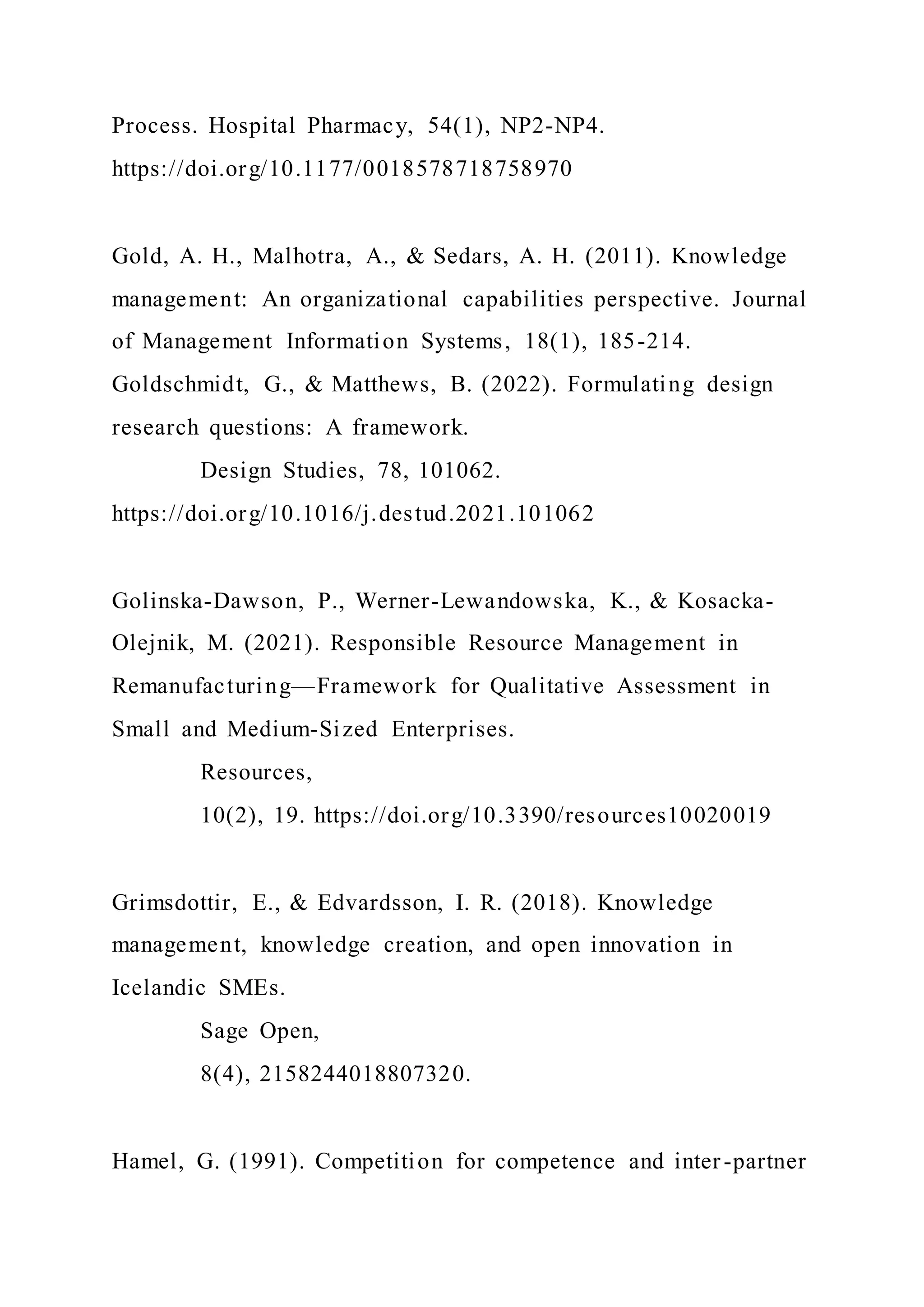 Process. Hospital Pharmacy, 54(1), NP2-NP4.
https://doi.org/10.1177/0018578718758970
Gold, A. H., Malhotra, A., & Sedars, A. H. (2011). Knowledge
management: An organizational capabilities perspective. Journal
of Management Information Systems, 18(1), 185-214.
Goldschmidt, G., & Matthews, B. (2022). Formulating design
research questions: A framework.
Design Studies, 78, 101062.
https://doi.org/10.1016/j.destud.2021.101062
Golinska-Dawson, P., Werner-Lewandowska, K., & Kosacka-
Olejnik, M. (2021). Responsible Resource Management in
Remanufacturing—Framework for Qualitative Assessment in
Small and Medium-Sized Enterprises.
Resources,
10(2), 19. https://doi.org/10.3390/resources10020019
Grimsdottir, E., & Edvardsson, I. R. (2018). Knowledge
management, knowledge creation, and open innovation in
Icelandic SMEs.
Sage Open,
8(4), 2158244018807320.
Hamel, G. (1991). Competition for competence and inter-partner
 