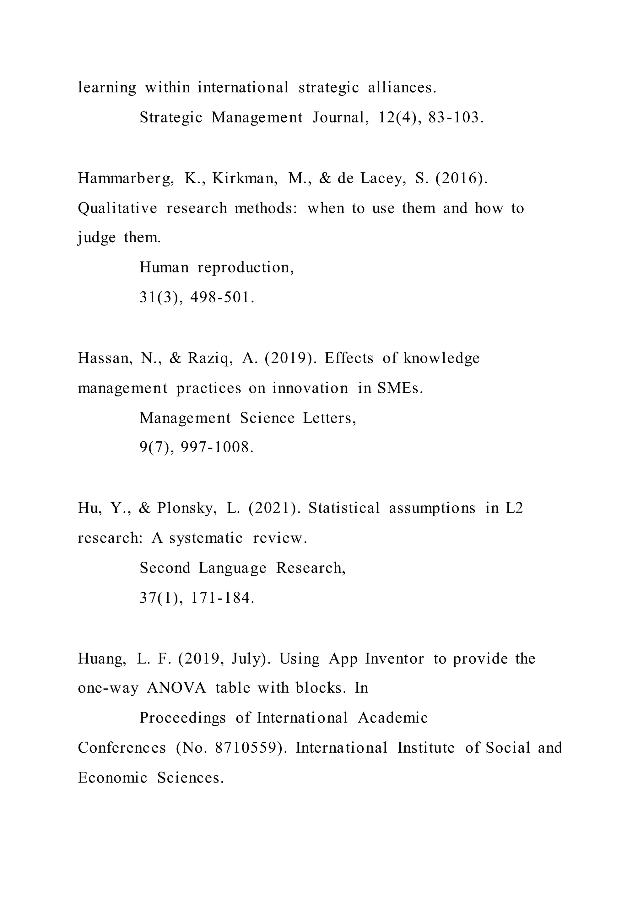 learning within international strategic alliances.
Strategic Management Journal, 12(4), 83-103.
Hammarberg, K., Kirkman, M., & de Lacey, S. (2016).
Qualitative research methods: when to use them and how to
judge them.
Human reproduction,
31(3), 498-501.
Hassan, N., & Raziq, A. (2019). Effects of knowledge
management practices on innovation in SMEs.
Management Science Letters,
9(7), 997-1008.
Hu, Y., & Plonsky, L. (2021). Statistical assumptions in L2
research: A systematic review.
Second Language Research,
37(1), 171-184.
Huang, L. F. (2019, July). Using App Inventor to provide the
one-way ANOVA table with blocks. In
Proceedings of International Academic
Conferences (No. 8710559). International Institute of Social and
Economic Sciences.
 