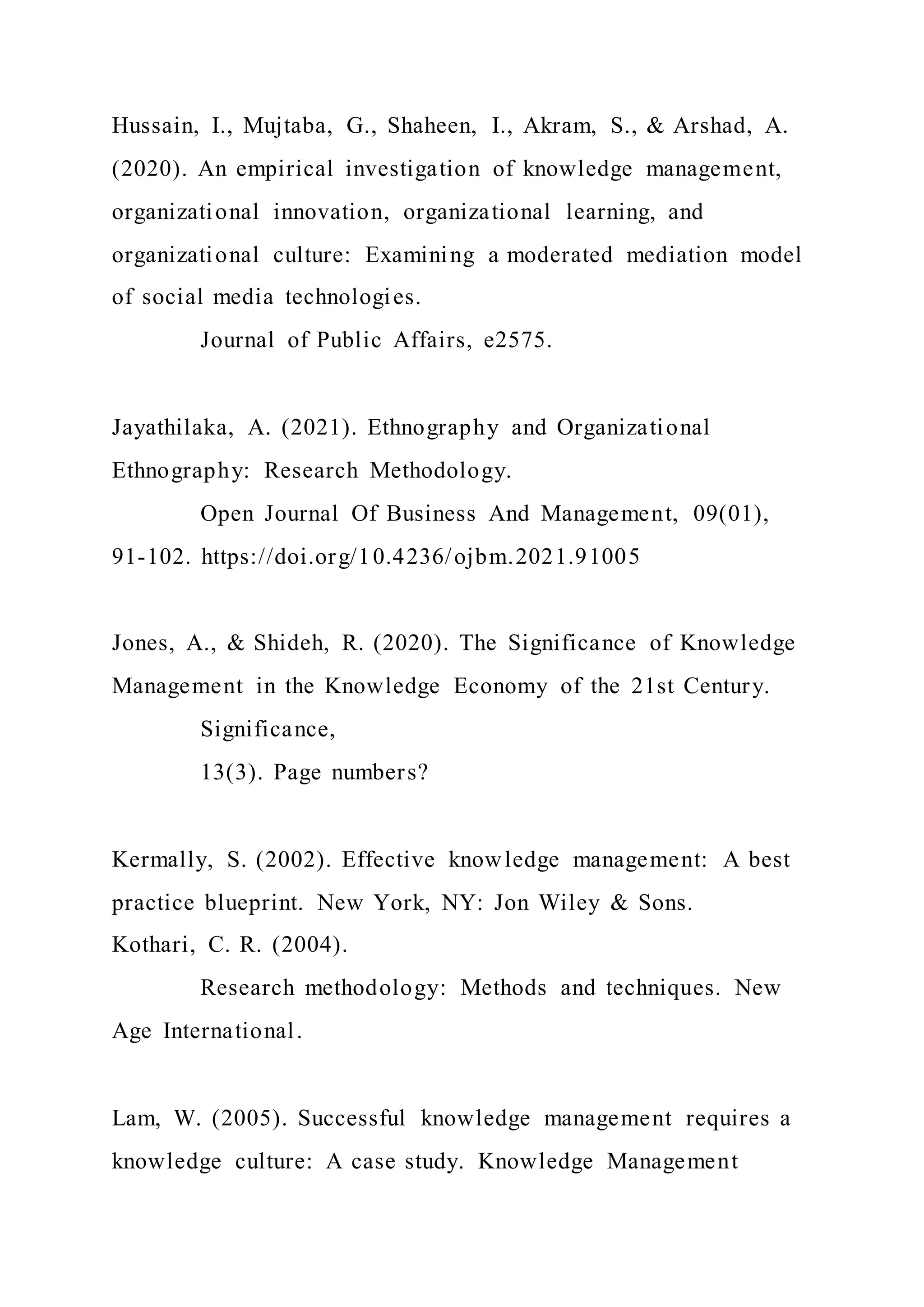 Hussain, I., Mujtaba, G., Shaheen, I., Akram, S., & Arshad, A.
(2020). An empirical investigation of knowledge management,
organizational innovation, organizational learning, and
organizational culture: Examining a moderated mediation model
of social media technologies.
Journal of Public Affairs, e2575.
Jayathilaka, A. (2021). Ethnography and Organizational
Ethnography: Research Methodology.
Open Journal Of Business And Management, 09(01),
91-102. https://doi.org/10.4236/ojbm.2021.91005
Jones, A., & Shideh, R. (2020). The Significance of Knowledge
Management in the Knowledge Economy of the 21st Century.
Significance,
13(3). Page numbers?
Kermally, S. (2002). Effective knowledge management: A best
practice blueprint. New York, NY: Jon Wiley & Sons.
Kothari, C. R. (2004).
Research methodology: Methods and techniques. New
Age International.
Lam, W. (2005). Successful knowledge management requires a
knowledge culture: A case study. Knowledge Management
 