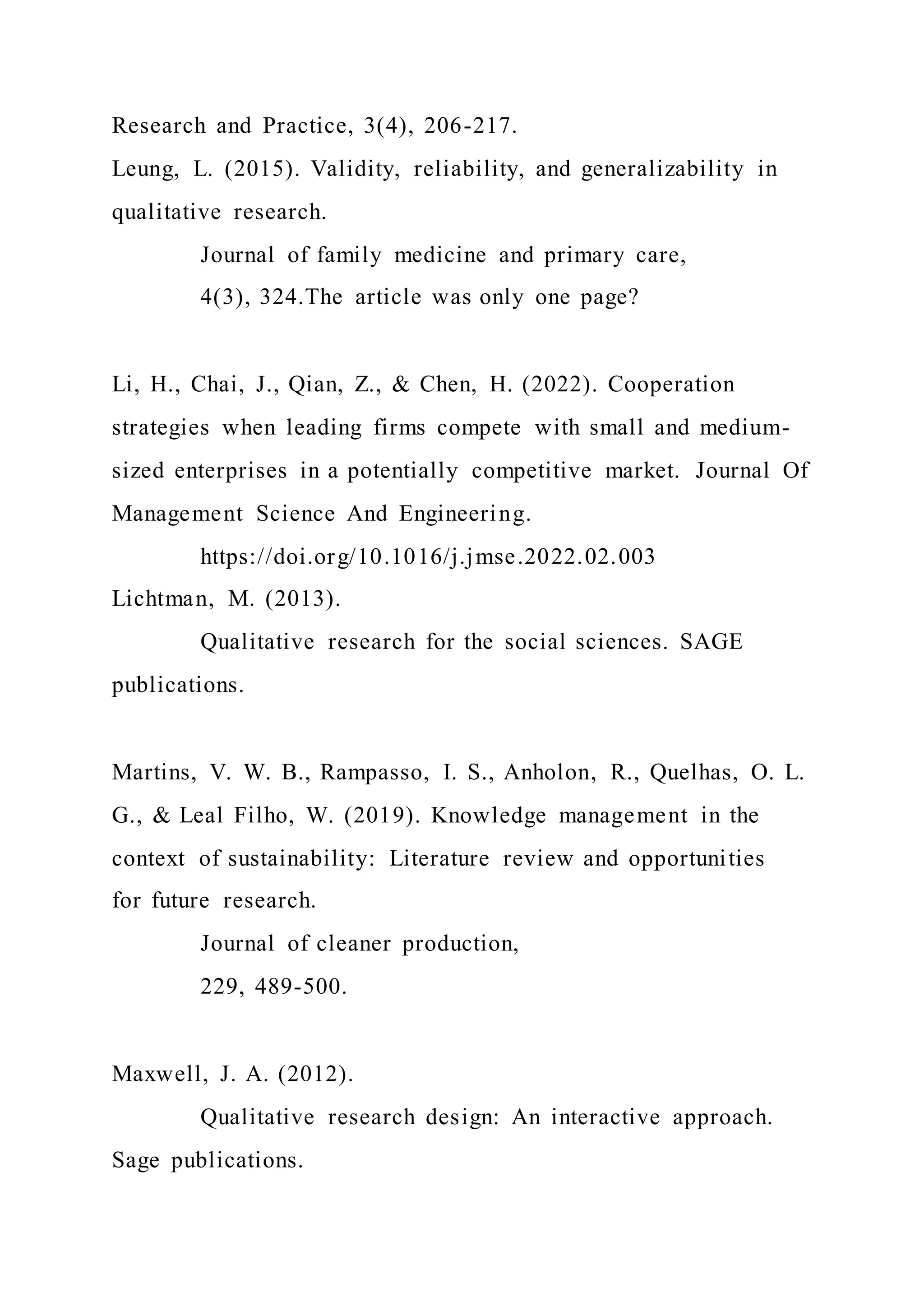 Research and Practice, 3(4), 206-217.
Leung, L. (2015). Validity, reliability, and generalizability in
qualitative research.
Journal of family medicine and primary care,
4(3), 324.The article was only one page?
Li, H., Chai, J., Qian, Z., & Chen, H. (2022). Cooperation
strategies when leading firms compete with small and medium-
sized enterprises in a potentially competitive market. Journal Of
Management Science And Engineering.
https://doi.org/10.1016/j.jmse.2022.02.003
Lichtman, M. (2013).
Qualitative research for the social sciences. SAGE
publications.
Martins, V. W. B., Rampasso, I. S., Anholon, R., Quelhas, O. L.
G., & Leal Filho, W. (2019). Knowledge management in the
context of sustainability: Literature review and opportunities
for future research.
Journal of cleaner production,
229, 489-500.
Maxwell, J. A. (2012).
Qualitative research design: An interactive approach.
Sage publications.
 