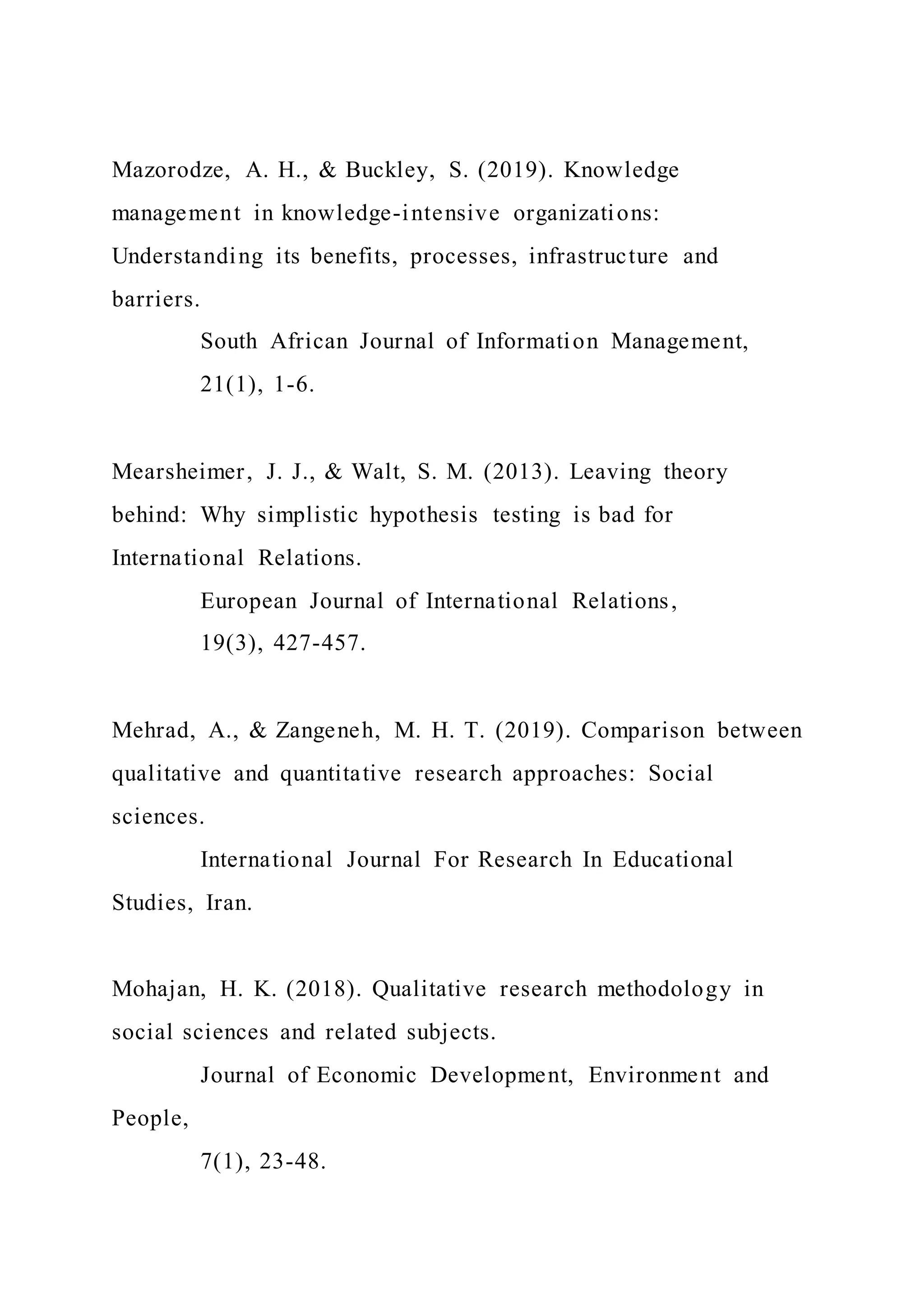 Mazorodze, A. H., & Buckley, S. (2019). Knowledge
management in knowledge-intensive organizations:
Understanding its benefits, processes, infrastructure and
barriers.
South African Journal of Information Management,
21(1), 1-6.
Mearsheimer, J. J., & Walt, S. M. (2013). Leaving theory
behind: Why simplistic hypothesis testing is bad for
International Relations.
European Journal of International Relations,
19(3), 427-457.
Mehrad, A., & Zangeneh, M. H. T. (2019). Comparison between
qualitative and quantitative research approaches: Social
sciences.
International Journal For Research In Educational
Studies, Iran.
Mohajan, H. K. (2018). Qualitative research methodology in
social sciences and related subjects.
Journal of Economic Development, Environment and
People,
7(1), 23-48.
 