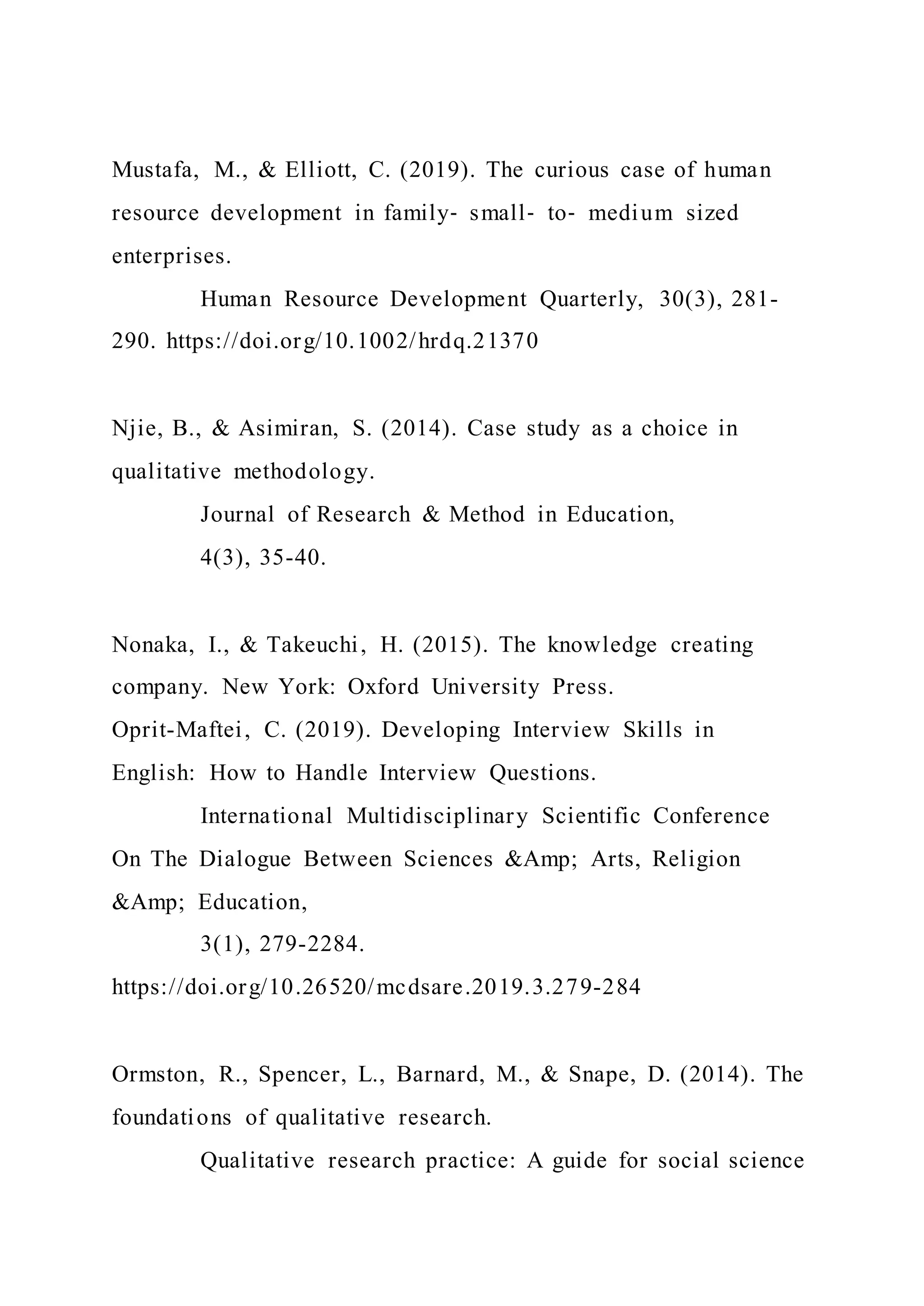 Mustafa, M., & Elliott, C. (2019). The curious case of human
resource development in family‐ small‐ to‐ medium sized
enterprises.
Human Resource Development Quarterly, 30(3), 281-
290. https://doi.org/10.1002/hrdq.21370
Njie, B., & Asimiran, S. (2014). Case study as a choice in
qualitative methodology.
Journal of Research & Method in Education,
4(3), 35-40.
Nonaka, I., & Takeuchi, H. (2015). The knowledge creating
company. New York: Oxford University Press.
Oprit-Maftei, C. (2019). Developing Interview Skills in
English: How to Handle Interview Questions.
International Multidisciplinary Scientific Conference
On The Dialogue Between Sciences &Amp; Arts, Religion
&Amp; Education,
3(1), 279-2284.
https://doi.org/10.26520/mcdsare.2019.3.279-284
Ormston, R., Spencer, L., Barnard, M., & Snape, D. (2014). The
foundations of qualitative research.
Qualitative research practice: A guide for social science
 
