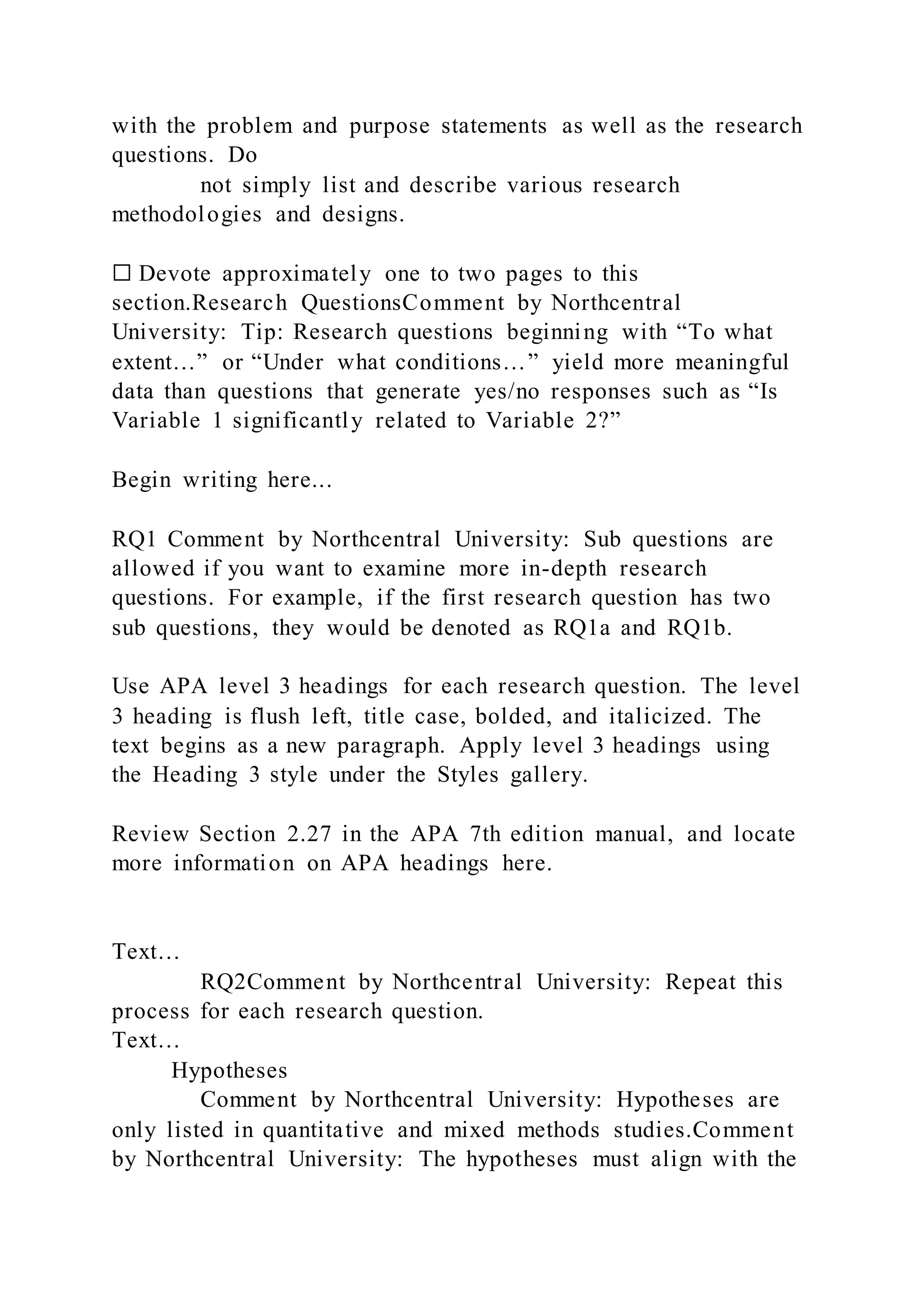 with the problem and purpose statements as well as the research
questions. Do
not simply list and describe various research
methodologies and designs.
☐ Devote approximately one to two pages to this
section.Research QuestionsComment by Northcentral
University: Tip: Research questions beginning with “To what
extent…” or “Under what conditions…” yield more meaningful
data than questions that generate yes/no responses such as “Is
Variable 1 significantly related to Variable 2?”
Begin writing here...
RQ1 Comment by Northcentral University: Sub questions are
allowed if you want to examine more in-depth research
questions. For example, if the first research question has two
sub questions, they would be denoted as RQ1a and RQ1b.
Use APA level 3 headings for each research question. The level
3 heading is flush left, title case, bolded, and italicized. The
text begins as a new paragraph. Apply level 3 headings using
the Heading 3 style under the Styles gallery.
Review Section 2.27 in the APA 7th edition manual, and locate
more information on APA headings here.
Text…
RQ2Comment by Northcentral University: Repeat this
process for each research question.
Text…
Hypotheses
Comment by Northcentral University: Hypotheses are
only listed in quantitative and mixed methods studies.Comment
by Northcentral University: The hypotheses must align with the
 