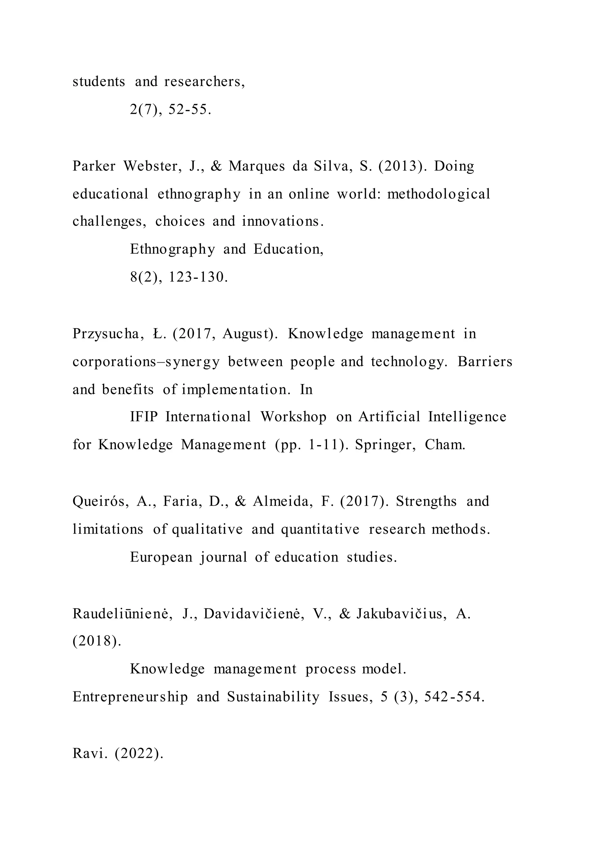 students and researchers,
2(7), 52-55.
Parker Webster, J., & Marques da Silva, S. (2013). Doing
educational ethnography in an online world: methodological
challenges, choices and innovations.
Ethnography and Education,
8(2), 123-130.
Przysucha, Ł. (2017, August). Knowledge management in
corporations–synergy between people and technology. Barriers
and benefits of implementation. In
IFIP International Workshop on Artificial Intelligence
for Knowledge Management (pp. 1-11). Springer, Cham.
Queirós, A., Faria, D., & Almeida, F. (2017). Strengths and
limitations of qualitative and quantitative research methods.
European journal of education studies.
Raudeliūnienė, J., Davidavičienė, V., & Jakubavičius, A.
(2018).
Knowledge management process model.
Entrepreneurship and Sustainability Issues, 5 (3), 542-554.
Ravi. (2022).
 