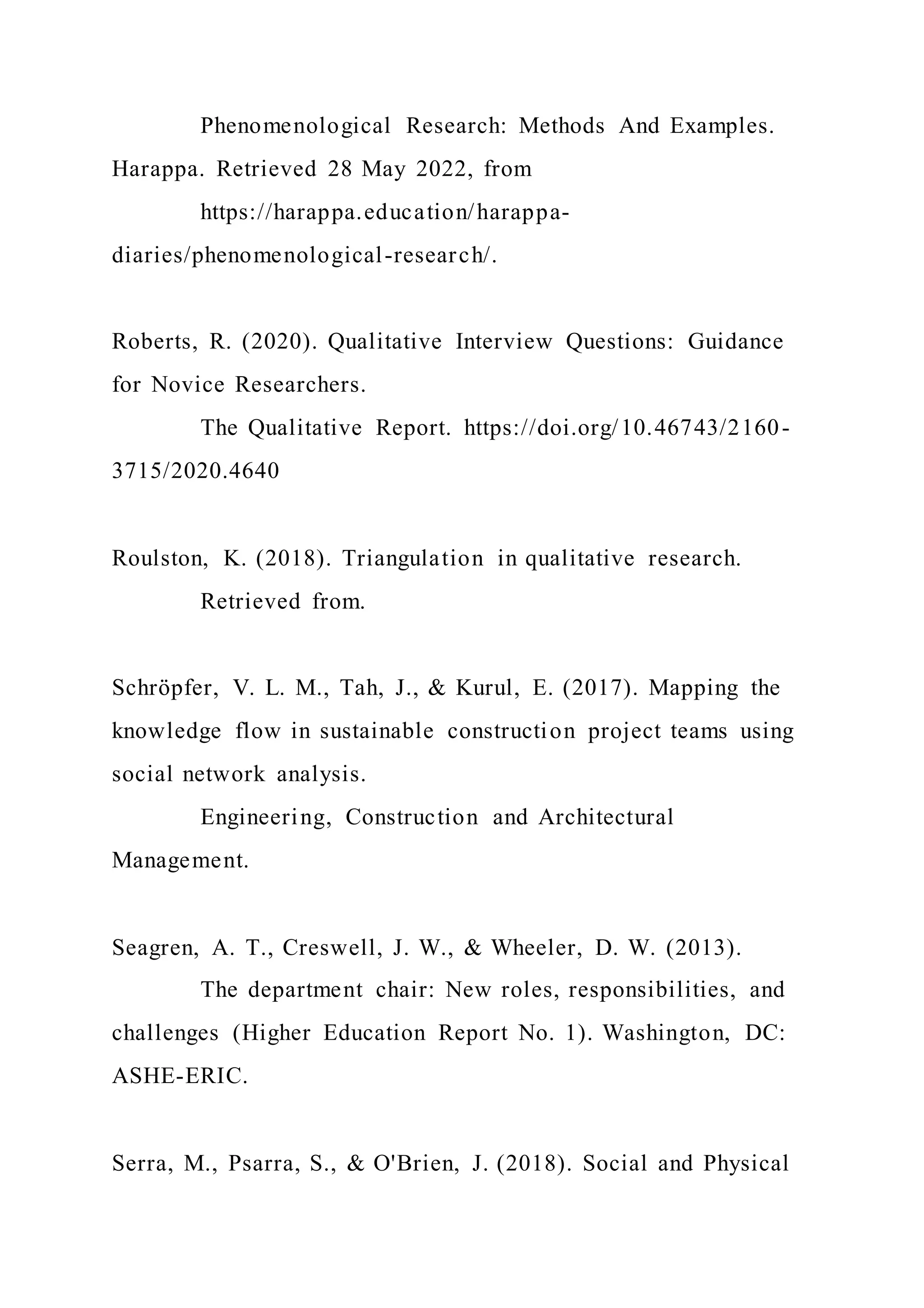 Phenomenological Research: Methods And Examples.
Harappa. Retrieved 28 May 2022, from
https://harappa.education/harappa-
diaries/phenomenological-research/.
Roberts, R. (2020). Qualitative Interview Questions: Guidance
for Novice Researchers.
The Qualitative Report. https://doi.org/10.46743/2160-
3715/2020.4640
Roulston, K. (2018). Triangulation in qualitative research.
Retrieved from.
Schröpfer, V. L. M., Tah, J., & Kurul, E. (2017). Mapping the
knowledge flow in sustainable construction project teams using
social network analysis.
Engineering, Construction and Architectural
Management.
Seagren, A. T., Creswell, J. W., & Wheeler, D. W. (2013).
The department chair: New roles, responsibilities, and
challenges (Higher Education Report No. 1). Washington, DC:
ASHE-ERIC.
Serra, M., Psarra, S., & O'Brien, J. (2018). Social and Physical
 