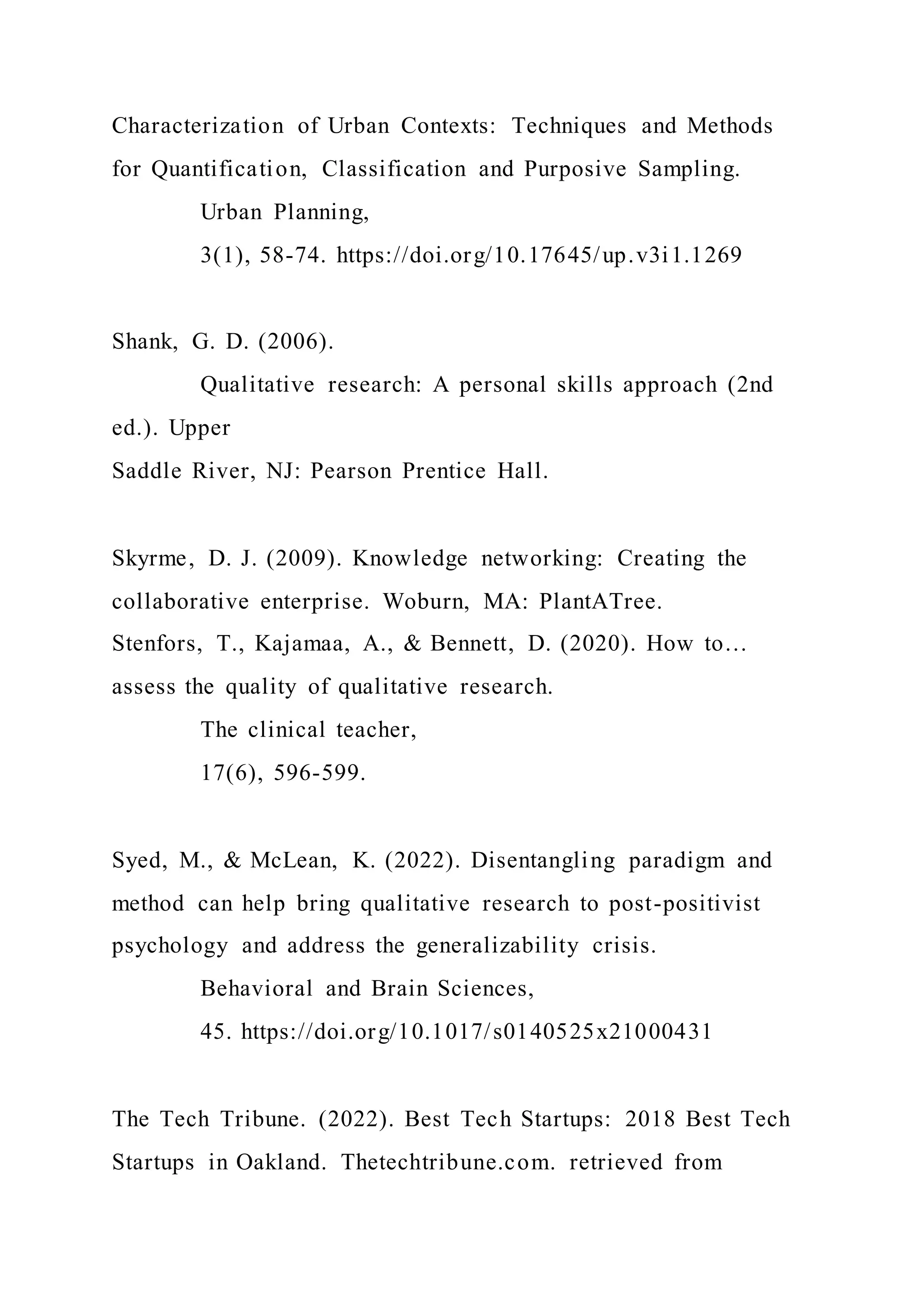 Characterization of Urban Contexts: Techniques and Methods
for Quantification, Classification and Purposive Sampling.
Urban Planning,
3(1), 58-74. https://doi.org/10.17645/up.v3i1.1269
Shank, G. D. (2006).
Qualitative research: A personal skills approach (2nd
ed.). Upper
Saddle River, NJ: Pearson Prentice Hall.
Skyrme, D. J. (2009). Knowledge networking: Creating the
collaborative enterprise. Woburn, MA: PlantATree.
Stenfors, T., Kajamaa, A., & Bennett, D. (2020). How to…
assess the quality of qualitative research.
The clinical teacher,
17(6), 596-599.
Syed, M., & McLean, K. (2022). Disentangling paradigm and
method can help bring qualitative research to post-positivist
psychology and address the generalizability crisis.
Behavioral and Brain Sciences,
45. https://doi.org/10.1017/s0140525x21000431
The Tech Tribune. (2022). Best Tech Startups: 2018 Best Tech
Startups in Oakland. Thetechtribune.com. retrieved from
 