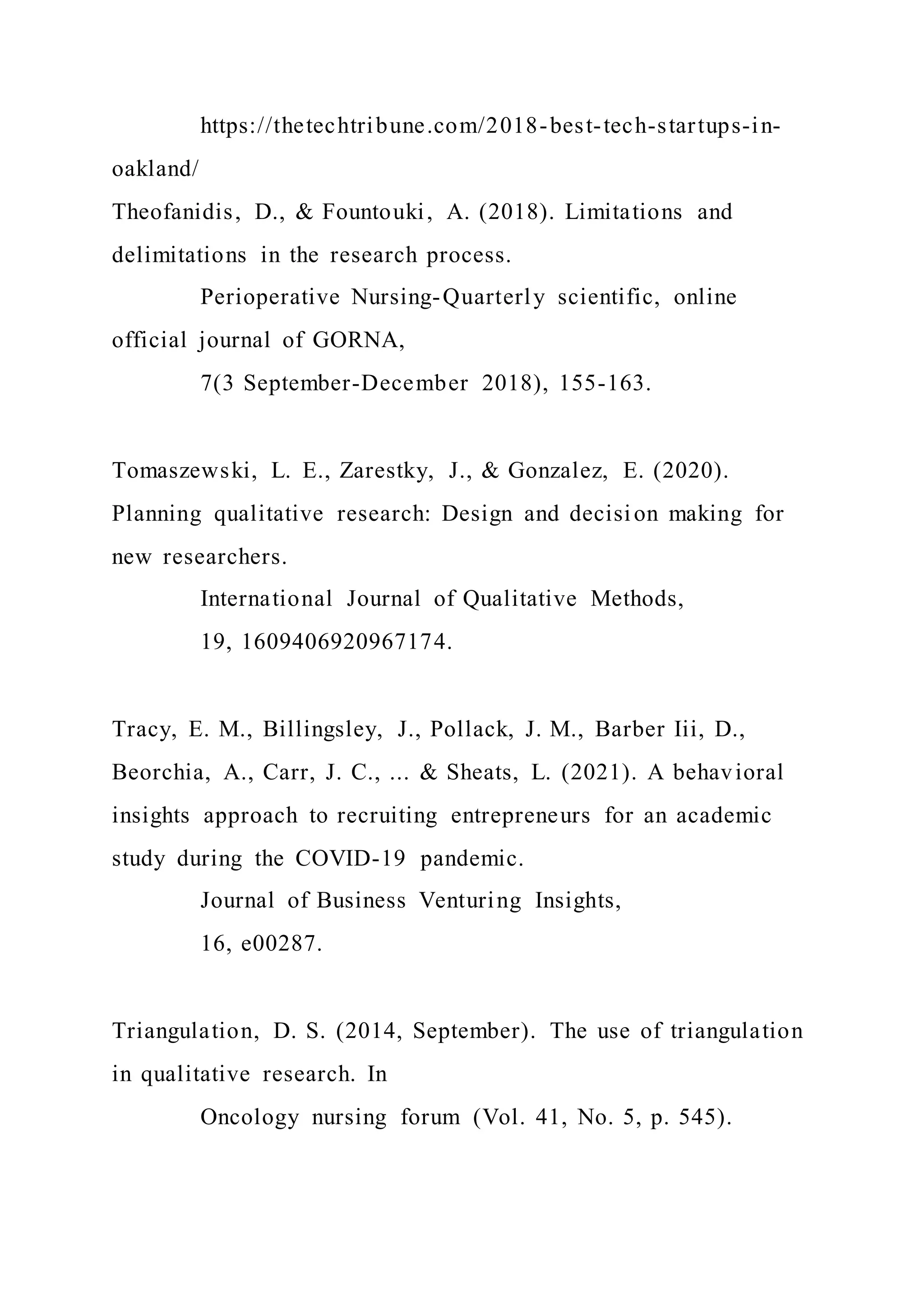 https://thetechtribune.com/2018-best-tech-startups-in-
oakland/
Theofanidis, D., & Fountouki, A. (2018). Limitations and
delimitations in the research process.
Perioperative Nursing-Quarterly scientific, online
official journal of GORNA,
7(3 September-December 2018), 155-163.
Tomaszewski, L. E., Zarestky, J., & Gonzalez, E. (2020).
Planning qualitative research: Design and decision making for
new researchers.
International Journal of Qualitative Methods,
19, 1609406920967174.
Tracy, E. M., Billingsley, J., Pollack, J. M., Barber Iii, D.,
Beorchia, A., Carr, J. C., ... & Sheats, L. (2021). A behavioral
insights approach to recruiting entrepreneurs for an academic
study during the COVID-19 pandemic.
Journal of Business Venturing Insights,
16, e00287.
Triangulation, D. S. (2014, September). The use of triangulation
in qualitative research. In
Oncology nursing forum (Vol. 41, No. 5, p. 545).
 