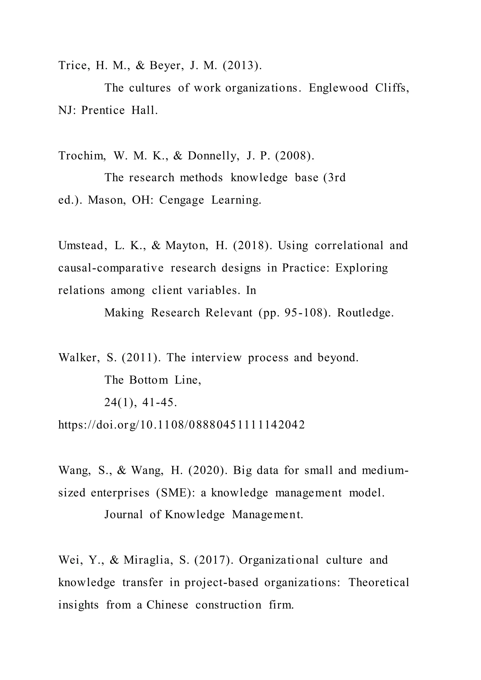 Trice, H. M., & Beyer, J. M. (2013).
The cultures of work organizations. Englewood Cliffs,
NJ: Prentice Hall.
Trochim, W. M. K., & Donnelly, J. P. (2008).
The research methods knowledge base (3rd
ed.). Mason, OH: Cengage Learning.
Umstead, L. K., & Mayton, H. (2018). Using correlational and
causal-comparative research designs in Practice: Exploring
relations among client variables. In
Making Research Relevant (pp. 95-108). Routledge.
Walker, S. (2011). The interview process and beyond.
The Bottom Line,
24(1), 41-45.
https://doi.org/10.1108/08880451111142042
Wang, S., & Wang, H. (2020). Big data for small and medium-
sized enterprises (SME): a knowledge management model.
Journal of Knowledge Management.
Wei, Y., & Miraglia, S. (2017). Organizational culture and
knowledge transfer in project-based organizations: Theoretical
insights from a Chinese construction firm.
 